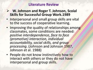 Literature Review
 W. Johnson and Roger T. Johnson, Scoial
Skills for Successful Group Work.1989
• Interpersonal and small group skills are vital
to the success of cooperative learning.
• Improving the quality of relationships among
classmates, some conditions are needed:
positive interdependence, face to face
(promotive) interaction, individual
accountability, social skills, and group
processing. (Johnson and Johnson 1987,
Johnson et al. 1988)
• People do not know instinctively how to
interact with others or they do not have
interpersonal and group skills.
 