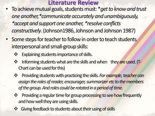 • Toachievemutualgoals,studentsmust:*gettoknowandtrust
oneanother,*communicateaccuratelyandunambiguously,
*acceptandsupportoneanother,*resolveconflicts
constructively.(Johnson1986,JohnsonandJohnson1987)
• Somestepsforteachertofollowinordertoteachstudents
interpersonalandsmall-groupskills:
 Explainingstudentsimportanceofskills.
 Informingstudentswhataretheskillsandwhen theyareused.(T-
Chartcanbeusedforthis)
 Providingstudentswithpracticingtheskills.Forexample,teachercan
assigntherolesofreader,encourager,summarizeretctothemembers
ofthegroup.Androlescouldberotatedinaperiodoftime.
 Providingaregulartimeforgroupprocessingtoseehowfrequently
andhowwelltheyareusingskills.
 Givingfeedbacktostudentsabouttheirusingofskills
Literature Review
 