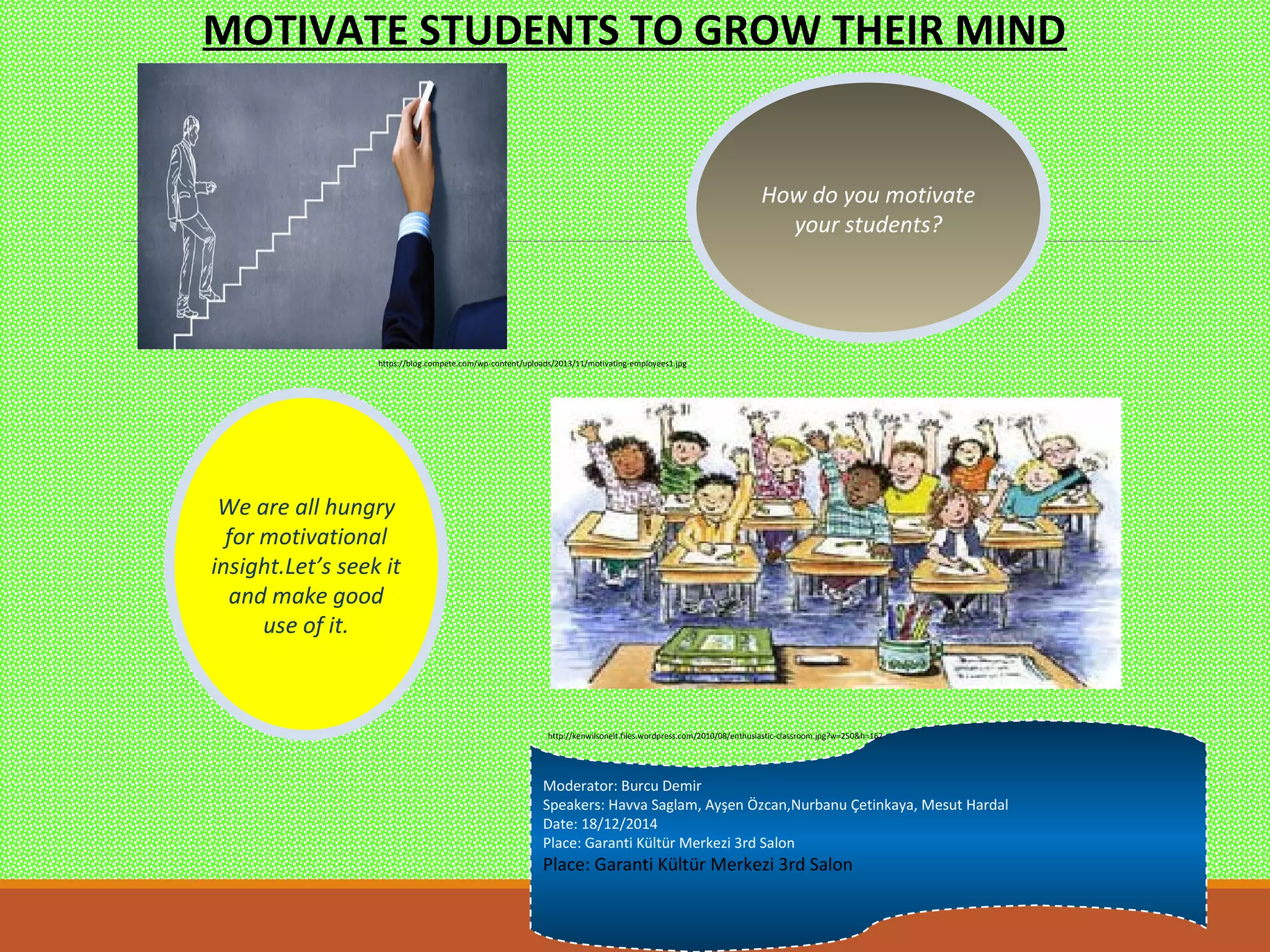 How do you motivate
your students?
We are all hungry
for motivational
insight.Let’s seek it
and make good
use of it.
Moderator: Burcu Demir
Speakers: Havva Saglam, Ayşen Özcan,Nurbanu Çetinkaya, Mesut Hardal
Date: 18/12/2014
Place: Garanti Kültür Merkezi 3rd Salon
Place: Garanti Kültür Merkezi 3rd Salon
MOTIVATE STUDENTS TO GROW THEIR MIND
https://blog.compete.com/wp-content/uploads/2013/11/motivating-employees1.jpg
http://kenwilsonelt.files.wordpress.com/2010/08/enthusiastic-classroom.jpg?w=250&h=162
 