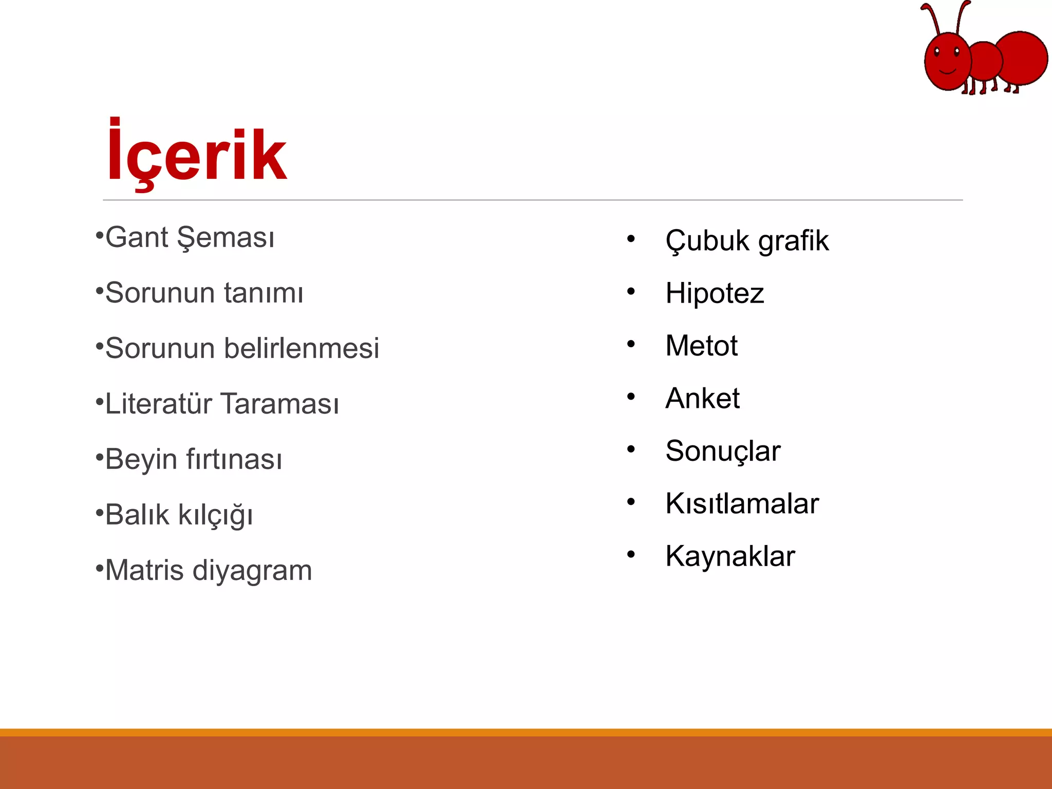 İçerik
•Gant Şeması
•Sorunun tanımı
•Sorunun belirlenmesi
•Literatür Taraması
•Beyin fırtınası
•Balık kılçığı
•Matris diyagram
• Çubuk grafik
• Hipotez
• Metot
• Anket
• Sonuçlar
• Kısıtlamalar
• Kaynaklar
 