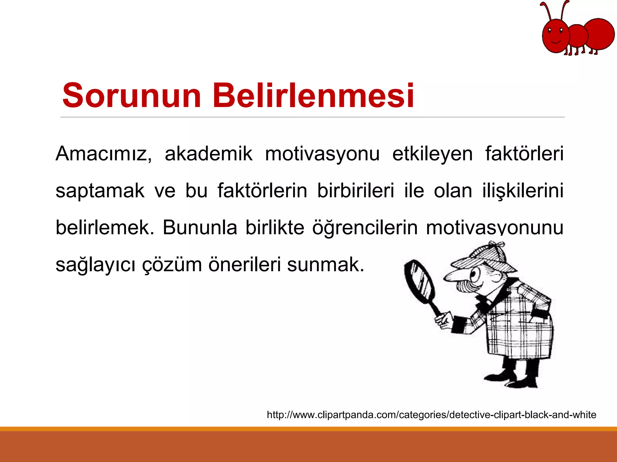 Sorunun Belirlenmesi
Amacımız, akademik motivasyonu etkileyen faktörleri
saptamak ve bu faktörlerin birbirileri ile olan ilişkilerini
belirlemek. Bununla birlikte öğrencilerin motivasyonunu
sağlayıcı çözüm önerileri sunmak.
http://www.clipartpanda.com/categories/detective-clipart-black-and-white
 