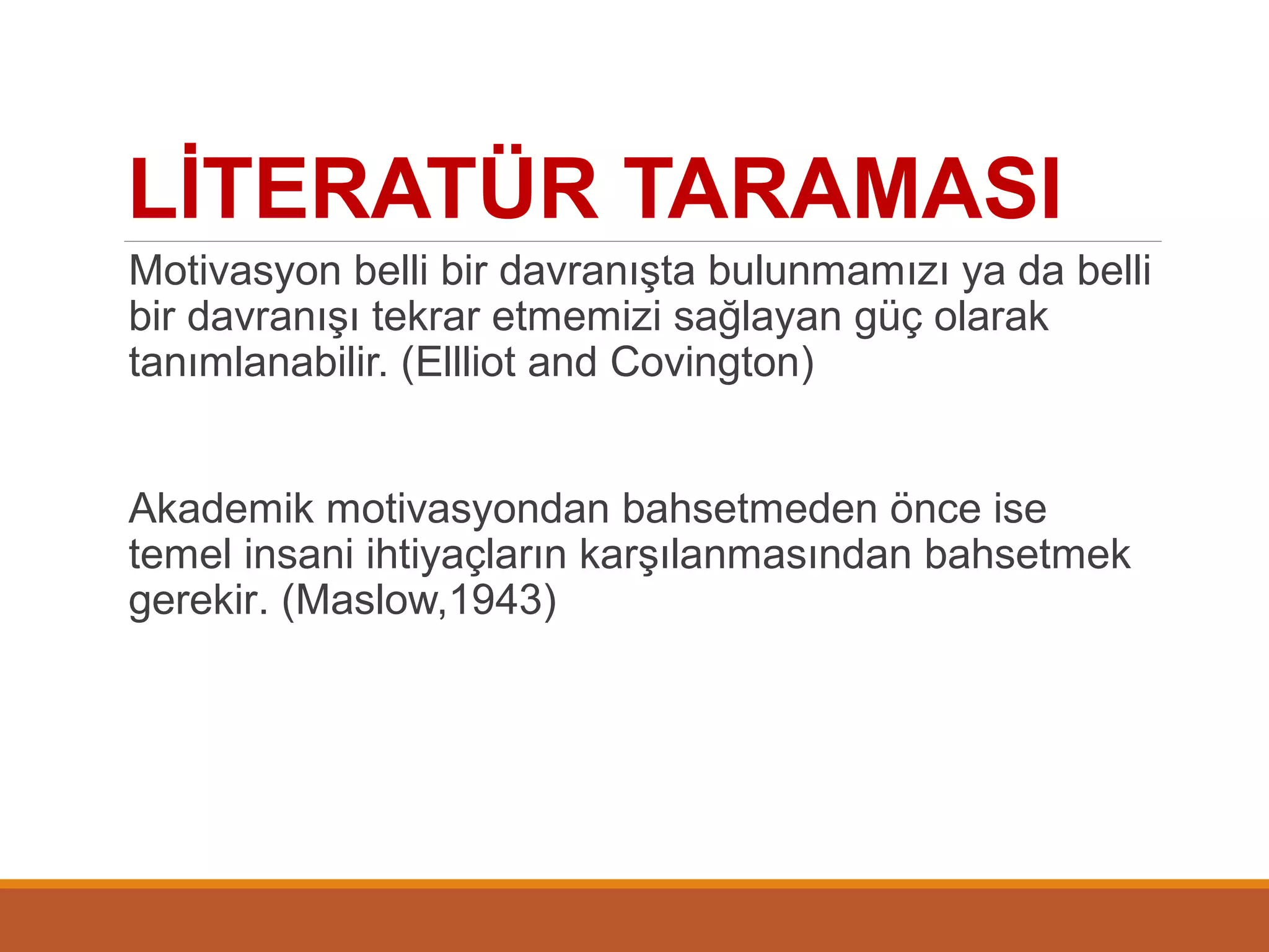 LİTERATÜR TARAMASI
Motivasyon belli bir davranışta bulunmamızı ya da belli
bir davranışı tekrar etmemizi sağlayan güç olarak
tanımlanabilir. (Ellliot and Covington)
Akademik motivasyondan bahsetmeden önce ise
temel insani ihtiyaçların karşılanmasından bahsetmek
gerekir. (Maslow,1943)
 