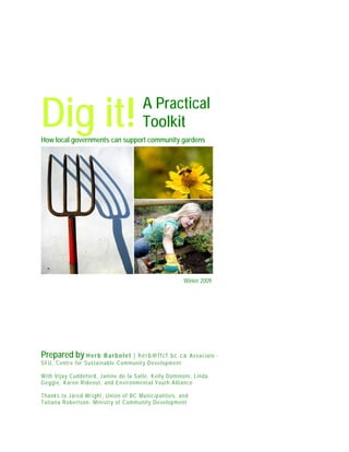 A Practical
ToolkitDig it!How local governments can support community gardens
Prepared by Herb Barbolet | herb@ffcf.bc.ca Associate -
SFU, Centre for Sustainable Community Development
With Vijay Cuddeford, Janine de la Salle, Kelly Dominoni, Linda
Geggie, Karen Rideout, and Environmental Youth Alliance
Thanks to Jared Wright, Union of BC Municipalities, and
Tatiana Robertson, Ministry of Community Development
Winter 2009
 