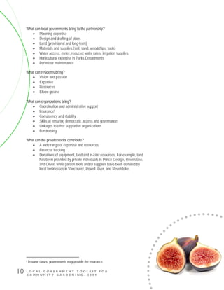 L O C A L G O V E R N M E N T T O O L K I T F O R
C O M M U N I T Y G A R D E N I N G - 2 0 0 9
10
What can local governments bring to the partnership?
• Planning expertise
• Design and drafting of plans
• Land (provisional and long-term)
• Materials and supplies (soil, sand, woodchips, tools)
• Water access: meter, reduced water rates, irrigation supplies
• Horticultural expertise in Parks Departments
• Perimeter maintenance
What can residents bring?
• Vision and passion
• Expertise
• Resources
• Elbow grease
What can organizations bring?
• Coordination and administrative support
• Insuranceii
• Consistency and stability
• Skills at ensuring democratic access and governance
• Linkages to other supportive organizations
• Fundraising
What can the private sector contribute?
• A wide range of expertise and resources
• Financial backing
• Donations of equipment, land and in-kind resources. For example, land
has been provided by private individuals in Prince George, Revelstoke,
and Oliver, while garden tools and/or supplies have been donated by
local businesses in Vancouver, Powell River, and Revelstoke.
ii In some cases, governments may provide the insurance.
 