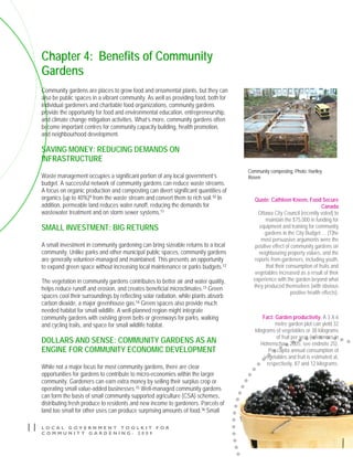 L O C A L G O V E R N M E N T T O O L K I T F O R
C O M M U N I T Y G A R D E N I N G - 2 0 0 9
11
Chapter 4: Benefits of Community
Gardens
Community gardens are places to grow food and ornamental plants, but they can
also be public spaces in a vibrant community. As well as providing food, both for
individual gardeners and charitable food organizations, community gardens
provide the opportunity for food and environmental education, entrepreneurship,
and climate change mitigation activities. What’s more, community gardens often
become important centres for community capacity building, health promotion,
and neighbourhood development.
SAVING MONEY: REDUCING DEMANDS ON
INFRASTRUCTURE
Waste management occupies a significant portion of any local government’s
budget. A successful network of community gardens can reduce waste streams.
A focus on organic production and composting can divert significant quantities of
organics (up to 40%)9 from the waste stream and convert them to rich soil.10 In
addition, permeable land reduces water runoff, reducing the demands for
wastewater treatment and on storm sewer systems.11
SMALL INVESTMENT: BIG RETURNS
A small investment in community gardening can bring sizeable returns to a local
community. Unlike parks and other municipal public spaces, community gardens
are generally volunteer-managed and maintained. This presents an opportunity
to expand green space without increasing local maintenance or parks budgets.12
The vegetation in community gardens contributes to better air and water quality,
helps reduce runoff and erosion, and creates beneficial microclimates.13 Green
spaces cool their surroundings by reflecting solar radiation, while plants absorb
carbon dioxide, a major greenhouse gas.14 Green spaces also provide much
needed habitat for small wildlife. A well-planned region might integrate
community gardens with existing green belts or greenways for parks, walking
and cycling trails, and space for small wildlife habitat.
DOLLARS AND SENSE: COMMUNITY GARDENS AS AN
ENGINE FOR COMMUNITY ECONOMIC DEVELOPMENT
While not a major focus for most community gardens, there are clear
opportunities for gardens to contribute to micro-economies within the larger
community. Gardeners can earn extra money by selling their surplus crop or
operating small value-added businesses.15 Well-managed community gardens
can form the basis of small community supported agriculture (CSA) schemes,
distributing fresh produce to residents and new income to gardeners. Parcels of
land too small for other uses can produce surprising amounts of food.16 Small
Quote: Cathleen Kneen, Food Secure
Canada
Ottawa City Council [recently voted] to
maintain the $75,000 in funding for
equipment and training for community
gardens in the City Budget … [T]he
most persuasive arguments were the
positive effect of community gardens on
neighbouring property values, and the
reports from gardeners, including youth,
that their consumption of fruits and
vegetables increased as a result of their
experience with the garden beyond what
they produced themselves (with obvious
positive health effects).
Fact: Garden productivity. A 3 X 6
metre garden plot can yield 32
kilograms of vegetables or 38 kilograms
of fruit per year (references in
Hohenschau, 2005, see endnote 25).
Per capita annual consumption of
vegetables and fruit is estimated at,
respectively, 87 and 12 kilograms.
Community composting. Photo: Hartley
Rosen
 