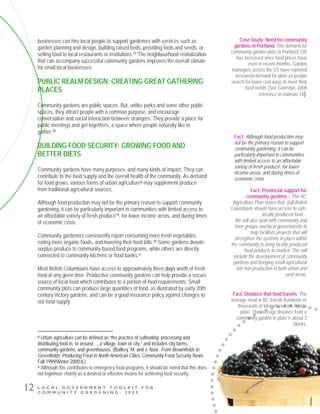 L O C A L G O V E R N M E N T T O O L K I T F O R
C O M M U N I T Y G A R D E N I N G - 2 0 0 9
12
businesses can hire local people to support gardeners with services such as
garden planning and design, building raised beds, providing tools and seeds, or
selling food to local restaurants or institutions.17 The neighbourhood revitalization
that can accompany successful community gardens improves the overall climate
for small local businesses.
PUBLIC REALM DESIGN: CREATING GREAT GATHERING
PLACES
Community gardens are public spaces. But, unlike parks and some other public
spaces, they attract people with a common purpose, and encourage
conversation and social interaction between strangers. They provide a place for
public meetings and get-togethers, a space where people naturally like to
gather.18
BUILDING FOOD SECURITY: GROWING FOOD AND
BETTER DIETS
Community gardens have many purposes, and many kinds of impact. They can
contribute to the food supply and the overall health of the community. As demand
for food grows, various forms of urban agricultureiii may supplement produce
from traditional agricultural sources.
Although food production may not be the primary reason to support community
gardening, it can be particularly important in communities with limited access to
an affordable variety of fresh produce19, for lower income areas, and during times
of economic crisis.
Community gardeners consistently report consuming more fresh vegetables,
eating more organic foods, and lowering their food bills.20 Some gardens donate
surplus produce to community-based food programs, while others are directly
connected to community kitchens or food banks.iv
Most British Columbians have access to approximately three days worth of fresh
food at any given time. Productive community gardens can help provide a secure
source of local food which contributes to a portion of food requirements. Small
community plots can produce large quantities of food, as illustrated by early 20th
century Victory gardens, and can be a good insurance policy against changes to
our food supply.
iii Urban agriculture can be defined as “the practice of cultivating, processing and
distributing food in, or around … a village, town or city,” and includes city farms,
community gardens, and greenhouses. (Bailkey, M. and J. Nasr. From Brownfields to
Greenfields: Producing Food in North American Cities. Community Food Security News.
Fall 1999/Winter 2000:6.)
iv Although this contributes to emergency food programs, it should be noted that this does
not legitimize charity as a desired or effective means for achieving food security.
Fact: Provincial support for
community gardens -- The BC
Agriculture Plan states that: [a]ll British
Columbians should have access to safe,
locally produced food…
We will also work with community and
farm groups and local governments to
help facilitate projects that will
strengthen the systems in place within
the community to bring locally produced
food products to market. This will
include the development of community
gardens and bringing small agricultural
lots into production in both urban and
rural areas.
Case Study: Need for community
gardens in Portland. The demand for
community garden plots in Portland, OR
has increased since food prices have
risen in recent months. Garden
managers across the US have reported
increased demand for plots as people
search for lower cost ways to meet their
food needs (See Gomstyn, 2008
reference in endnote 16).
Fact: Distance that food travels. The
average meal in BC travels hundreds or
thousands of kilometres from field to
plate. The average distance from a
community garden to plate is about 3
blocks.
Fact: Although food production may
not be the primary reason to support
community gardening, it can be
particularly important in communities
with limited access to an affordable
variety of fresh producei, for lower
income areas, and during times of
economic crisis.
 