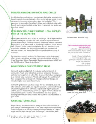 L O C A L G O V E R N M E N T T O O L K I T F O R
C O M M U N I T Y G A R D E N I N G - 2 0 0 9
13
INCREASE AWARENESS OF LOCAL FOOD CYCLES
Local food and seasonal eating are important parts of a healthy, sustainable diet.
By participating in the entire food cycle -- from seed to table and back to the land
as compost -- community gardeners learn about food production.21 They
experience the seasonality of local food first hand, and modify their eating habits
towards what is ripe and available locally. When it’s growing in your garden, you
know it’s in season!
RESILIENCY WITH CLIMATE CHANGE: LOCAL FOOD AS
PART OF THE BIG PICTURE
Growing your own food is about as local as you can get. The BC Agriculture Plan
promotes reducing the food miles in BC diets in order to improve health and
combat climate change. Food from community gardens has not been transported
long distances by air, ship, or truck; its short life cycle minimizes the use of fossil
fuels.22 Produce is often carried home by foot or bicycle.23 Moreover, it is not
processed or packaged, thus decreasing greenhouse gas emissions and
excessive resource use. Managed well, gardening improves local ecological
resources.
By supporting community gardening, local governments can actively support
efforts to reduce greenhouse gases and meet commitments laid out in Bill 27
(Local Government (Green Communities) Statutes Amendment Act, 2008)24 and
the UBCM/Provincial Climate Action Charter.25
BIODIVERSITY IN OUR SETTLEMENT AREAS
Community gardens multiply both the ecological and human diversity of
communities. People come to tend their gardens or simply enjoy the space,
gathering local people from all walks of life, all ages, and all cultural backgrounds
in an informal, social environment.26 People talk to people they would normally
have few opportunities to interact with, initiating new forms of dialogue and
strengthening the social fabric of a community.
Community gardens don’t just attract people; they also attract birds, bees and
other pollinators, small wildlife, and migratory species.27 A summer walk through
any community garden in BC will reveal a huge diversity of plant species. In
addition, because most community gardens use organic methods,28 the soil and
compost piles support a wealth of beneficial bacterial and insect species,
including earthworms and other creatures that nourish the soil and contribute to
plant health.
GARDENING FOR ALL AGES
Physical activity and mental health are among the most common reasons for
participating in community gardening.29 With aging Baby Boomers representing
an increasing part of the overall population gardening is emerging as a popular
way to maintain physical activity levels. Gardening is a valuable form of low
Fact: Community gardens contribute
to physical activity.
ActNowBC! suggests incorporating
family-oriented and fun physical activity
into your day (http://www.actnowbc.ca).
Canada’s Physical Activity Guide
recommends gardening as a fun
pathway to a more active and healthy
lifestyle (http://www.phac-
aspc.gc.ca/pau-
uap/paguide/index.html).
Healthy living. Photo: Hartley Rosen
Kids in the Garden. Photo: David Tracey
 
