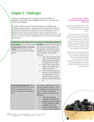 L O C A L G O V E R N M E N T T O O L K I T F O R
C O M M U N I T Y G A R D E N I N G - 2 0 0 9
15
Chapter 5: Challenges
Creating a community garden site or program requires the formation of
collaborative relationships and the mobilization of resources. These processes
carry their own challenges.
This chapter outlines some of the common challenges to establishing and
maintaining community gardens. Virtually all of the perceived barriers listed can
be overcome with good planning. We know of no community gardens that local
governments have helped to create that have had to be closed down, once
established. Many of the planning strategies and tools detailed in Chapters 6 and
7 can be used to overcome these challenges and create a successful community
garden program.
Challenges and actions for successful community gardens
CHALLENGE ACTION
Building political and/or community
support: Often the most pervasive
challenge to the creation of community
gardens.
Education and communication is the
best approach. How this takes place
will depend on the unique situation of
each community. Some possible
actions are:
• Place ads in local papers and
on the radio to inform locals
about any potential changes
and opportunities for input.
• Hold an Open House where
people can talk about their
concerns and ideas.
• Invite community gardening
groups to come and present
to Council (there is a lot of
expertise out there and you
will want to take advantage of
it!).
Accessing appropriate land: There
may be a perceived lack of access to
land for community gardens, or an
absence of available and appropriate
sites.
Not all land is appropriate for use for
community gardens. However, often
the challenges associated with a site
(poor soil quality, transportation
options, zoning etc) are fairly easily
overcome:
• Create an inventory of
underutilized available land
• Including community gardens
in OCPs will further support
availability and access
• Contact schools, hospitals,
churches, housing authorities
Case study: Fort St. James –
Partnerships overcome barriers to
land access
Gardeners in downtown Fort St. James
faced a common challenge: they could
not find a site for their community
garden.
Our main barrier was access to land,
said Kandace Kerr, a garden organizer.
We need a site in the centre of town, but
no local landowners were willing to
donate or sell space or allow us to use
their land. I approached the local Parks
Canada historic site, and to my delight
they not only said yes, but have been
very enthusiastic in their support!
Gardeners have embraced the heritage
aspects of the Parks Canada site, and
are currently researching heritage
varieties and gardening methods.
Recently, a local credit union
approached the group with an offer to
provide additional land, and supply
electricity and water for more gardens
and greenhouses.
 