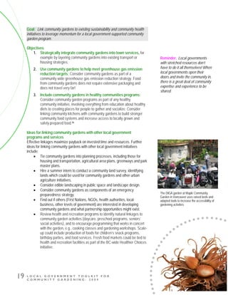 L O C A L G O V E R N M E N T T O O L K I T F O R
C O M M U N I T Y G A R D E N I N G - 2 0 0 9
19
Goal: Link community gardens to existing sustainability and community health
initiatives to leverage momentum for a local government-supported community
garden program.
Objectives
1. Strategically integrate community gardens into town services, for
example by layering community gardens into existing transport or
housing strategies.
2. Use community gardens to help meet greenhouse gas emission
reduction targets: Consider community gardens as part of a
community wide greenhouse gas emission reduction strategy. Food
from community gardens does not require extensive packaging and
does not travel very far!
3. Include community gardens in healthy communities programs:
Consider community garden programs as part of any healthy
community initiative, involving everything from education about healthy
diets to creating places for people to gather and socialize. Consider
linking community kitchens with community gardens to build stronger
community food systems and increase access to locally grown and
safely prepared food.46
Ideas for linking community gardens with other local government
programs and services
Effective linkages maximize payback on invested time and resources. Further
ideas for linking community gardens with other local government initiatives
include:
• Tie community gardens into planning processes, including those for
housing and transportation, agricultural area plans, greenways and park
master plans.
• Hire a summer intern to conduct a community land survey, identifying
lands which could be used for community gardens and other urban
agriculture initiatives.
• Consider edible landscaping in public space and landscape design.
• Consider community gardens as components of an emergency
preparedness strategy.
• Find out if others (First Nations, NGOs, health authorities, local
business, other levels of government) are interested in developing
community gardens and what partnership opportunities might exist.
• Review health and recreation programs to identify natural linkages to
community garden activities (daycare, preschool programs, seniors’
social activities), and to encourage programming that works in concert
with the garden, e.g., cooking classes and gardening workshops. Scale-
up could include production of foods for children’s snack programs,
birthday parties, and food services. Fresh food markets could be tied to
health and recreation facilities as part of the BC-wide Healthier Choices
initiative.
The DIGA garden at Maple Community
Garden in Vancouver uses raised beds and
adapted tools to increase the accessibility of
gardening activities
Reminder: Local governments
with stretched resources don’t
have to do it all themselves! When
local governments open their
doors and invite the community in,
there is a great deal of community
expertise and experience to be
shared.
 