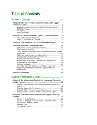 Table of Contents
Section 1: Context ......................................................4
Chapter 1: Why and how local governments would want to support
Community Gardens..................................................................................... 4
Why would Local Governments want to Support Community Gardens? ...........4
A Little Bit of History...........................................................................................4
The Big Picture...................................................................................................5
Executive Summary...........................................................................................6
Chapter 2: A Guide to the Different Types of Community Gardens ........ 7
What exactly are community gardens?..............................................................7
Finding A Good Fit With The Community...........................................................7
Chapter 3: From the Ground Up- Co-Creation and Partnership ............... 9
Chapter 4: Benefits of Community Gardens.............................................11
Saving Money: reducing demands on infrastructure........................................11
Small investment: big returns...........................................................................11
Dollars and sense: Community Gardens as an engine for community economic
development.....................................................................................................11
Public realm design: Creating great gathering places......................................12
Building food security: Growing food and better diets......................................12
Increase awareness of local food cycles..........................................................13
Resiliency with climate change: Local food as part of the big picture.............13
Biodiversity in our settlement areas.................................................................13
Gardening for all ages......................................................................................13
skill building: Community Gardens as a teaching and learning tool.................14
Neighbourhood revitalization: Redesign and engagement for vital
neighbourhoods ...............................................................................................14
Chapter 5: Challenges ................................................................................15
Section 2: Strategies & Tools ..................................18
Chapter 6: Local Government Strategies for a successful Community
Garden Program...........................................................................................18
Strategy 1: Link Community Gardens with other municipal programs and
services............................................................................................................18
Strategy 2: Engage With The Community.......................................................20
Strategy 3: Policies To Support Community Gardens......................................21
Strategy 4: Internal Education / Building Local Government Support.............23
Chapter 7: Tools and Templates to develop and support Community
Gardens.........................................................................................................25
Checklist #1: Getting Started ...........................................................................25
Checklist #2 - Digging In: 10 Steps to Starting a Community Garden .............26
Policy tools for Community Gardens................................................................30
Regulatory Tools..............................................................................................35
Communication Tools ......................................................................................37
 