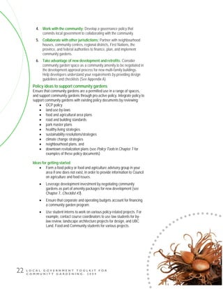 L O C A L G O V E R N M E N T T O O L K I T F O R
C O M M U N I T Y G A R D E N I N G - 2 0 0 9
22
4. Work with the community: Develop a governance policy that
commits local government to collaborating with the community.
5. Collaborate with other jurisdictions: Partner with neighbourhood
houses, community centres, regional districts, First Nations, the
province, and federal authorities to finance, plan, and implement
community gardens.
6. Take advantage of new development and retrofits: Consider
community garden space as a community amenity to be negotiated in
the development approval process for new multi-family buildings.
Help developers understand your requirements by providing design
guidelines and checklists (See Appendix A).
Policy ideas to support community gardens
Ensure that community gardens are a permitted use in a range of spaces,
and support community gardens through pro-active policy. Integrate policy to
support community gardens with existing policy documents by reviewing:
• OCP policy
• land use by-laws
• food and agricultural area plans
• road and building standards
• park master plans
• healthy living strategies
• sustainability resolutions/strategies
• climate change strategies
• neighbourhood plans, and
• downtown revitalization plans (see Policy Tools in Chapter 7 for
examples of these policy documents)
Ideas for getting started
• Form a food policy or food and agriculture advisory group in your
area if one does not exist, in order to provide information to Council
on agriculture and food issues.
• Leverage development investment by negotiating community
gardens as part of amenity packages for new development (see
Chapter 7, Checklist #3).
• Ensure that corporate and operating budgets account for financing
a community garden program.
• Use student interns to work on various policy-related projects. For
example, contact course coordinators to use law students for by-
law review, landscape architecture projects for design, and UBC
Land, Food and Community students for various projects.
 
