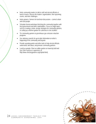 L O C A L G O V E R N M E N T T O O L K I T F O R
C O M M U N I T Y G A R D E N I N G - 2 0 0 9
24
• Invite community leaders to talk to staff and elected officials at
lunch & learns. Discuss the leaders’ organizations, their upcoming
events, and their challenges.
• Invite growers / farmers for luncheon discussions – connect urban
and rural people.
• Schedule formal workshops that bring the community together with
local government and other stakeholders. Focus on single topics
such as creating a vision, design strategies for community gardens,
or setting up a kitchen garden for cafeterias in civic facilities.
• Tie community gardens to greenhouse gas emission reduction
programs.
• Use advisory councils for up-to-date information on what is
happening in the community and beyond.
• Provide speaking points and other tools to help elected officials
understand, talk about, and promote community gardens.
• Lead by example: Plant an edible garden on town/city hall land
(see San Francisco’s experience at
http://www.sfvictorygardens.org/cityhall.html).
 