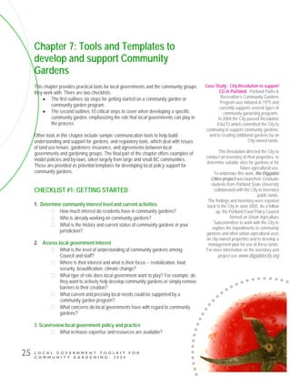 L O C A L G O V E R N M E N T T O O L K I T F O R
C O M M U N I T Y G A R D E N I N G - 2 0 0 9
25
Chapter 7: Tools and Templates to
develop and support Community
Gardens
This chapter provides practical tools for local governments and the community groups
they work with. There are two checklists:
• The first outlines six steps for getting started on a community garden or
community garden program.
• The second outlines 10 critical steps to cover when developing a specific
community garden, emphasizing the role that local governments can play in
the process.
Other tools in this chapter include sample communication tools to help build
understanding and support for gardens, and regulatory tools, which deal with issues
of land use tenure, gardeners’ insurance, and agreements between local
governments and gardening groups. The final part of the chapter offers examples of
model policies and by-laws, taken largely from large and small BC communities.
These are provided as potential templates for developing local policy support for
community gardens.
CHECKLIST #1: GETTING STARTED
1. Determine community interest level and current activities
How much interest do residents have in community gardens?
Who is already working on community gardens?
What is the history and current status of community gardens in your
jurisdiction?
2. Assess local government interest
What is the level of understanding of community gardens among
Council and staff?
Where is their interest and what is their focus -- revitalization, food
security, beautification, climate change?
What type of role does local government want to play? For example, do
they want to actively help develop community gardens or simply remove
barriers to their creation?
What current and pressing local needs could be supported by a
community garden program?
What concerns do local governments have with regard to community
gardens?
3. Scan/review local government policy and practice
What in-house expertise and resources are available?
Case Study: City Resolution to support
CG in Portland. Portland Parks &
Recreation’s Community Gardens
Program was initiated in 1975 and
currently supports several types of
community gardening programs.
In 2004 the City passed Resolution
#36272 which committed the City to
continuing to support community gardens,
and to creating additional gardens by on
City-owned lands.
This Resolution directed the City to
conduct an inventory of their properties, to
determine suitable sites for gardens or for
future agricultural use.
To undertake this work, the Diggable
Cities project was launched. Graduate
students from Portland State University
collaborated with the City to inventory
public lands.
The findings and inventory were reported
back to the City in June 2005. As a follow
up, the Portland Food Policy Council
formed an Urban Agriculture
Subcommittee to work with the City to
explore the impediments to community
gardens and other urban agricultural uses
on city-owned properties and to develop a
management plan for use of these lands.
For more information on the inventory and
project see www.diggablecity.org
 