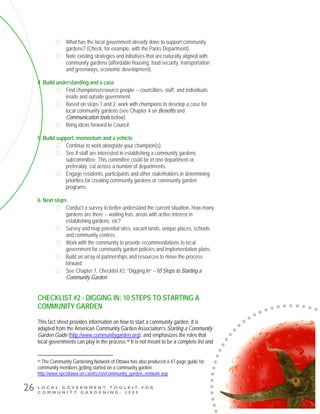 L O C A L G O V E R N M E N T T O O L K I T F O R
C O M M U N I T Y G A R D E N I N G - 2 0 0 9
26
What has the local government already done to support community
gardens? (Check, for example, with the Parks Department).
Note existing strategies and initiatives that are naturally aligned with
community gardens (affordable housing, food security, transportation
and greenways, economic development).
4. Build understanding and a case
Find champions/resource people -- councillors, staff, and individuals
inside and outside government.
Based on steps 1 and 2, work with champions to develop a case for
local community gardens (see Chapter 4 on Benefits and
Communication tools below).
Bring ideas forward to Council.
5. Build support, momentum and a vehicle
Continue to work alongside your champion(s).
See if staff are interested in establishing a community gardens
subcommittee. This committee could be in one department or,
preferably, cut across a number of departments.
Engage residents, participants and other stakeholders in determining
priorities for creating community gardens or community garden
programs.
6. Next steps
Conduct a survey to better understand the current situation. How many
gardens are there -- waiting lists, areas with active interest in
establishing gardens, etc?
Survey and map potential sites, vacant lands, unique places, schools
and community centres.
Work with the community to provide recommendations to local
government for community garden policies and implementation plans.
Build an array of partnerships and resources to move the process
forward.
See Chapter 7, Checklist #2: “Digging In” --10 Steps to Starting a
Community Garden
CHECKLIST #2 - DIGGING IN: 10 STEPS TO STARTING A
COMMUNITY GARDEN
This fact sheet provides information on how to start a community garden. It is
adapted from the American Community Garden Association’s Starting a Community
Garden Guide (http://www.communitygarden.org), and emphasizes the roles that
local governments can play in the process.vii It is not meant to be a complete list and
vii The Community Gardening Network of Ottawa has also produced a 47-page guide for
community members getting started on a community garden.
http://www.spcottawa.on.ca/ofsc/en/community_garden_network.asp
 