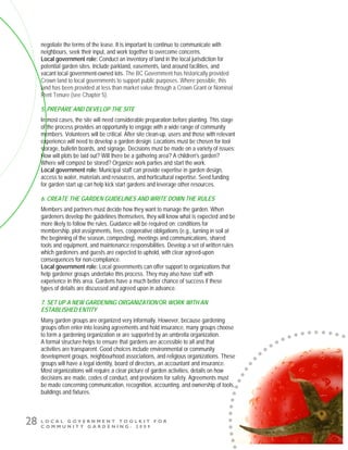 L O C A L G O V E R N M E N T T O O L K I T F O R
C O M M U N I T Y G A R D E N I N G - 2 0 0 9
28
negotiate the terms of the lease. It is important to continue to communicate with
neighbours, seek their input, and work together to overcome concerns.
Local government role: Conduct an inventory of land in the local jurisdiction for
potential garden sites. Include parkland, easements, land around facilities, and
vacant local government-owned lots. The BC Government has historically provided
Crown land to local governments to support public purposes. Where possible, this
land has been provided at less than market value through a Crown Grant or Nominal
Rent Tenure (see Chapter 5).
5. PREPARE AND DEVELOP THE SITE
In most cases, the site will need considerable preparation before planting. This stage
of the process provides an opportunity to engage with a wide range of community
members. Volunteers will be critical. After site clean-up, users and those with relevant
experience will need to develop a garden design. Locations must be chosen for tool
storage, bulletin boards, and signage. Decisions must be made on a variety of issues:
How will plots be laid out? Will there be a gathering area? A children's garden?
Where will compost be stored? Organize work parties and start the work.
Local government role: Municipal staff can provide expertise in garden design,
access to water, materials and resources, and horticultural expertise. Seed funding
for garden start up can help kick start gardens and leverage other resources.
6. CREATE THE GARDEN GUIDELINES AND WRITE DOWN THE RULES
Members and partners must decide how they want to manage the garden. When
gardeners develop the guidelines themselves, they will know what is expected and be
more likely to follow the rules. Guidance will be required on: conditions for
membership, plot assignments, fees, cooperative obligations (e.g., turning in soil at
the beginning of the season, composting), meetings and communications, shared
tools and equipment, and maintenance responsibilities. Develop a set of written rules
which gardeners and guests are expected to uphold, with clear agreed-upon
consequences for non-compliance.
Local government role: Local governments can offer support to organizations that
help gardener groups undertake this process. They may also have staff with
experience in this area. Gardens have a much better chance of success if these
types of details are discussed and agreed upon in advance.
7. SET UP A NEW GARDENING ORGANIZATION OR WORK WITH AN
ESTABLISHED ENTITY
Many garden groups are organized very informally. However, because gardening
groups often enter into leasing agreements and hold insurance, many groups choose
to form a gardening organization or are supported by an umbrella organization.
A formal structure helps to ensure that gardens are accessible to all and that
activities are transparent. Good choices include environmental or community
development groups, neighbourhood associations, and religious organizations. These
groups will have a legal identity, board of directors, an accountant and insurance.
Most organizations will require a clear picture of garden activities, details on how
decisions are made, codes of conduct, and provisions for safety. Agreements must
be made concerning communication, recognition, accounting, and ownership of tools,
buildings and fixtures.
 