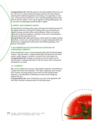 L O C A L G O V E R N M E N T T O O L K I T F O R
C O M M U N I T Y G A R D E N I N G - 2 0 0 9
29
Local government role: Staff with experience and understanding of this process can
be a real asset. It is useful to provide information pertinent to the choice between
partnering with established organizations and creating a new organization. In some
cases, local governments will choose to cover community gardening activities under
their own insurance policies. This is a great support for small gardening groups, and
in areas where no organizations provide this type of support.
8. MANAGE YOUR COMMUNITY GARDEN
It is important that community garden groups make agreements about procedures for
the ongoing maintenance of the garden, including which areas of the garden are
assigned to groups and which will be used by individuals. Written rules spell out
exactly what is expected of gardeners, and make it much easier to avoid problems,
and to deal with them when they do arise.
Local government role: While garden groups usually conduct the majority of garden
maintenance, in some cases local governments can support ongoing operations and
maintenance by supplying water and materials and maintaining pathways or the
perimeter of the garden.
9. HELP MEMBERS KEEP IN TOUCH WITH EACH OTHER AND THE
SURROUNDING COMMUNITY
Good communication ensures a strong community garden with actively participating
members. Help tools include: a rainproof bulletin board with garden info and contact
numbers, garden signage, a newsletter, an email list serve, and a phone tree.
Local government role: Designate one staff person to be the point person for
communications, to distribute information to staff and Council, and to communicate
with gardeners as needed.
10. CELEBRATE!
Make sure to celebrate your successes. Bring together all partners and individuals to
recognize their efforts and contributions. These types of gatherings show everyone
who is involved, encourage people to get to know each other through positive
experiences, and help build the relationships necessary to work through any
problems that arise.
Local government role: Join in! Communicate successes to the appropriate staff
and Council. Nominate community leaders for citizenship awards.
 