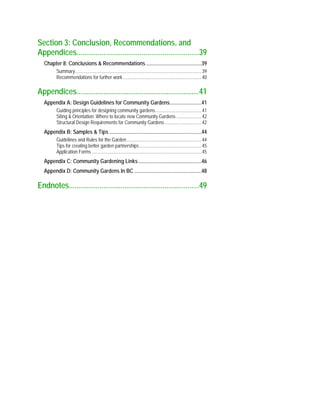 Section 3: Conclusion, Recommendations, and
Appendices................................................................39
Chapter 8: Conclusions & Recommendations ..........................................39
Summary..........................................................................................................39
Recommendations for further work..................................................................40
Appendices................................................................41
Appendix A: Design Guidelines for Community Gardens........................41
Guiding principles for designing community gardens.......................................41
Siting & Orientation: Where to locate new Community Gardens .....................42
Structural Design Requirements for Community Gardens...............................42
Appendix B: Samples & Tips ......................................................................44
Guidelines and Rules for the Garden...............................................................44
Tips for creating better garden partnerships....................................................45
Application Forms ............................................................................................45
Appendix C: Community Gardening Links................................................46
Appendix D: Community Gardens In BC ...................................................48
Endnotes....................................................................49
 