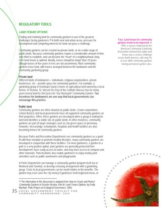 L O C A L G O V E R N M E N T T O O L K I T F O R
C O M M U N I T Y G A R D E N I N G - 2 0 0 9
35
REGULATORY TOOLS
LAND TENURE OPTIONS
Finding and retaining land for community gardens is one of the greatest
challenges facing gardeners.viii In both rural and urban areas, pressure for
development and competing interests for land can pose a challenge.
Community gardens can be created on private lands, or on a wide range of
public lands. Because community gardens require a considerable amount of time
and effort to establish, and can become the “heart” of a neighbourhood, long-
term land tenure is optimal. Ideally, leases should be longer than 10 years
(though leases of five years or less are not uncommon). Most community
gardens lease land, with leases arranged between the landowner and the
community gardening group.
Private land
Different kinds of landowners – individuals, religious organizations, private
businesses, etc – provide space for community gardens. For example, a
gardening group in Kamloops found a home on agricultural land owned by a local
farmer. In Victoria, St. Vincent De Paul of the Catholic Diocese has for many
years leased land to LifeCycles for “Our Backyard” Community Garden. Tax
incentives for landowners are one way that local governments can
encourage this practice.
Public land
Community gardens are often situated on public lands. Crown corporations,
school districts and local governments have all supported community gardens on
their properties. Often, these gardens are developed when a group is looking for
land and identifies a viable site on public lands. In other instances, community
gardens are part of larger strategies such as city green space or greenway
networks. Increasingly, schoolyards, hospitals and health facilities are also
becoming homes for community gardens.
Because Parks and Recreation Departments see community gardens as a good
fit with their mandate to promote healthy lifestyles, many community gardens are
developed in conjunction with these facilities. For most gardeners, a garden in a
park is a very positive option: park gardens are generally protected from
development, have ready access to water, and may have access to compost and
other materials. Park locations also enable gardeners to enjoy nearby park
amenities such as public washrooms and playgrounds.
A Parks Department can manage a community garden program itself (as in
Montreal and Toronto), or develop a leasing arrangement with a gardening
group. Costs to local governments can be small relative to the benefits. The
garden may even save the city money if gardeners tend neglected areas, or
viii The information in this discussion is adapted from How to Create and Protect
Community Gardens in Greater Victoria, Part III: Land Tenure Options, by Emily
MacNair. Polis Project on Ecological Governance, 2002.
Fact: Land tenure for community
gardens needs to be improved. In
1996, a survey conducted by the
American Community Gardening
Association showed that stable land
tenure was a serious challenge
across North America, with only 5%
of over 6000 community gardens
having permanent garden sites.
 