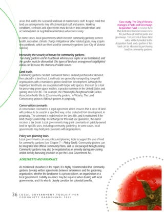 L O C A L G O V E R N M E N T T O O L K I T F O R
C O M M U N I T Y G A R D E N I N G - 2 0 0 9
36
areas that add to the seasonal workload of maintenance staff. Keep in mind that
land use arrangements may affect municipal staff and unions. Working
conditions, contracts and agreements must be taken into consideration, and
accommodation or negotiation undertaken where necessary.
In some cases, local governments which invest in community gardens to meet
health, recreation, climate change mitigation or other related goals, may acquire
new parklands, which are then used for community gardens (see City of Victoria
sidebar).
Increasing the security of tenure for community gardens:
Too many gardens end in heartbreak when leases expire or are terminated, and
the garden must be dismantled. The types of land use arrangements highlighted
below can increase the chances of stable tenure.
Land trusts
Community gardens can find permanent homes on land purchased or donated,
then placed in a land trust. Land trusts are generally managed by non-profit
organizations with a mandate to protect land from development. Although the
majority of land trusts are associated with larger wild spaces, they can be a tool
for preserving green space in cities, a practice common in the United States and
gaining interest in BC. For example, the Philadelphia Neighbourhood Garden
Association holds title to 22 community gardens. In Victoria, The Land
Conservancy protects Abkhazi gardens in perpetuity.
Conservation covenants
A conservation covenant is a legal agreement which ensures that a piece of land
will continue to be used in a specified way, or be protected from development, in
perpetuity. The covenant is registered on the land title, and is maintained if the
land changes ownership. In exchange for this land use guarantee, the owner
receives a tax break. Local governments may grant covenants on publicly-owned
land for specific uses, including community gardening. In some cases, local
governments may hold joint covenants with organizations.
Policy and planning tools
Local governments can use policy and planning tools to support the use of land
for community gardens (see Chapter 7 -- Policy Tools). Community gardens can
be integrated into Official Community Plans, and be encouraged through zoning.
Community gardens may also be negotiated as an amenity during a re-zoning
and/or density bonusing provision as per the Local Government Act.
AGREEMENTS AND INSURANCE
As mentioned elsewhere in the report, it is highly recommended that community
gardens develop written agreements between landowners and the gardening
organization, whether the landowner is a private citizen, an organization or a
local government. Liability insurance may be required when dealing with local
governments, and it is wise to closely consider the potential benefits.
Case study: The City of Victoria
manages a Parks and Greenways
Acquisition Fund, a reserve fund
that dedicates financial resources to
the purchase of land for parks and
greenways. Ten percent of future land
sales will be funnelled to the
Acquisition Fund, and a portion of this
fund can be allocated to purchasing
land for community gardens.
 