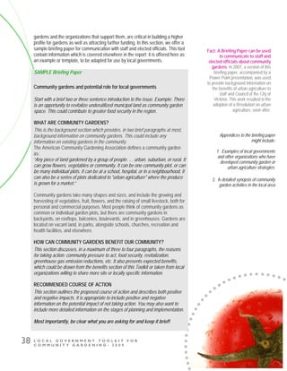 L O C A L G O V E R N M E N T T O O L K I T F O R
C O M M U N I T Y G A R D E N I N G - 2 0 0 9
38
gardens and the organizations that support them, are critical in building a higher
profile for gardens as well as attracting further funding. In this section, we offer a
sample briefing paper for communication with staff and elected officials. This tool
contain information which is covered elsewhere in the report; it is offered here as
an example or template, to be adapted for use by local governments.
SAMPLE Briefing Paper
Community gardens and potential role for local governments
Start with a brief two or three sentence introduction to the issue. Example: There
is an opportunity to revitalize underutilized municipal land as community garden
space. This could contribute to greater food security in the region.
WHAT ARE COMMUNITY GARDENS?
This is the background section which provides, in two brief paragraphs at most,
background information on community gardens. This could include any
information on existing gardens in the community.
The American Community Gardening Association defines a community garden
as:
“Any piece of land gardened by a group of people. … urban, suburban, or rural. It
can grow flowers, vegetables or community. It can be one community plot, or can
be many individual plots. It can be at a school, hospital, or in a neighbourhood. It
can also be a series of plots dedicated to "urban agriculture" where the produce
is grown for a market.”
Community gardens take many shapes and sizes, and include the growing and
harvesting of vegetables, fruit, flowers, and the raising of small livestock, both for
personal and commercial purposes. Most people think of community gardens as
common or individual garden plots, but there are community gardens in
backyards, on rooftops, balconies, boulevards, and in greenhouses. Gardens are
located on vacant land, in parks, alongside schools, churches, recreation and
health facilities, and elsewhere.
HOW CAN COMMUNITY GARDENS BENEFIT OUR COMMUNITY?
This section discusses, in a maximum of three to four paragraphs, the reasons
for taking action: community pressure to act, food security, revitalization,
greenhouse gas emission reductions, etc. It also presents expected benefits,
which could be drawn from the benefits section of this Toolkit or taken from local
organizations willing to share more site or locally specific information.
RECOMMENDED COURSE OF ACTION
This section outlines the proposed course of action and describes both positive
and negative impacts. It is appropriate to include positive and negative
information on the potential impact of not taking action. You may also want to
include more detailed information on the stages of planning and implementation.
Most importantly, be clear what you are asking for and keep it brief!
Fact: A Briefing Paper can be used
to communicate to staff and
elected officials about community
gardens. In 2007, a version of this
briefing paper, accompanied by a
Power Point presentation, was used
to provide background information on
the benefits of urban agriculture to
staff and Council of the City of
Victoria. This work resulted in the
adoption of a Resolution on urban
agriculture, soon after.
Appendices to the briefing paper
might include:
1. Examples of local governments
and other organizations who have
developed community garden or
urban agriculture strategies:
2. A detailed synopsis of community
garden activities in the local area
 