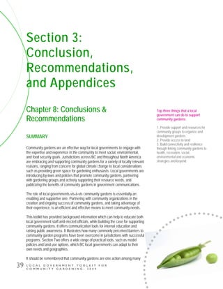 L O C A L G O V E R N M E N T T O O L K I T F O R
C O M M U N I T Y G A R D E N I N G - 2 0 0 9
39
Section 3:
Conclusion,
Recommendations,
and Appendices
Chapter 8: Conclusions &
Recommendations
SUMMARY
Community gardens are an effective way for local governments to engage with
the expertise and experience in the community to meet social, environmental,
and food security goals. Jurisdictions across BC and throughout North America
are embracing and supporting community gardens for a variety of locally relevant
reasons, ranging from concern for global climate change to local considerations
such as providing green space for gardening enthusiasts. Local governments are
introducing by-laws and policies that promote community gardens, partnering
with gardening groups and actively supporting their resource needs, and
publicizing the benefits of community gardens in government communications.
The role of local governments vis-à-vis community gardens is essentially an
enabling and supportive one. Partnering with community organizations in the
creation and ongoing success of community gardens, and taking advantage of
their experience, is an efficient and effective means to meet community needs.
This toolkit has provided background information which can help to educate both
local government staff and elected officials, while building the case for supporting
community gardens. It offers communication tools for internal education and
raising public awareness. It illustrates how many commonly perceived barriers to
community garden programs have been overcome in jurisdictions with successful
programs. Section Two offers a wide range of practical tools, such as model
policies and land use options, which BC local governments can adapt to their
own needs and geographies.
It should be remembered that community gardens are one action among many
Top three things that a local
government can do to support
community gardens:
1. Provide support and resources for
community groups to organize and
development gardens
2. Provide access to land
3. Build connectivity and resilience
through linking community gardens to
health, recreation, social,
environmental and economic
strategies and beyond
 