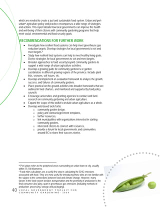 L O C A L G O V E R N M E N T T O O L K I T F O R
C O M M U N I T Y G A R D E N I N G - 2 0 0 9
40
which are needed to create a just and sustainable food system. Urban and peri-
urbanix agriculture policy and practice encompasses a wide range of strategies
and actions. This report details how local governments can improve the health
and well-being of their citizens with community gardening programs that help
meet social, environmental and food security goals.
RECOMMENDATIONS FOR FURTHER WORK
• Investigate how resilient food systems can help meet greenhouse gas
reduction targets. Develop strategies for local governments to set and
meet targets.x
• Study how resilient food systems can help to meet healthy living goals.
Devise strategies for local governments to set and meet targets.
• Broaden approaches to food security beyond community gardens to
support a wide range of urban agriculture activities.
• Develop a growing guide for community gardeners or garden
coordinators in different growing regions of the province. Include plant
lists, seasons, soil issues, etc.
• Develop and implement an evaluation framework to analyze the growth,
success, and failures of community gardens.
• Place practical on-the-ground activities into broader frameworks that are
outlined in food charters, and monitored and supported by food policy
councils
• Encourage universities and granting agencies to conduct and fund
research on community gardening and urban agriculture.
• Expand the scope of this toolkit to include urban agriculture as a whole.
• Develop web-based tools for/to:
o community garden design,
o policy and contract/agreement templates,
o further resources,
o link municipalities with organizations interested in starting
community gardens,
o interested citizens to connect with resources,
o provide a forum for local governments and communities
around BC to share their success stories.
ix Peri-urban refers to the peripheral areas surrounding an urban town or city, usually
within 75-100 kilometres.
x Food miles calculators are a useful first step in calculating the GHG emissions
associated with food. They are most useful for introducing those who are not familiar with
the subject to the connections between food and climate change. However, many
factors in the food system besides transportation and the promixity of production to the
final consumer also play a part in greenhouse gas emissions (including methods of
production, processing, storage and packaging).
 