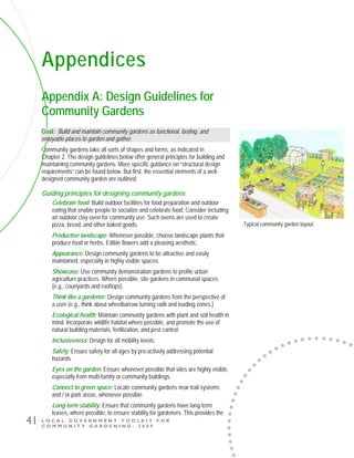 L O C A L G O V E R N M E N T T O O L K I T F O R
C O M M U N I T Y G A R D E N I N G - 2 0 0 9
41
Appendices
Appendix A: Design Guidelines for
Community Gardens
Goal: Build and maintain community gardens as functional, lasting, and
enjoyable places to garden and gather.
Community gardens take all sorts of shapes and forms, as indicated in
Chapter 2. The design guidelines below offer general principles for building and
maintaining community gardens. More specific guidance on “structural design
requirements” can be found below. But first, the essential elements of a well-
designed community garden are outlined.
Guiding principles for designing community gardens
Celebrate food: Build outdoor facilities for food preparation and outdoor
eating that enable people to socialize and celebrate food. Consider including
an outdoor clay oven for community use. Such ovens are used to create
pizza, bread, and other baked goods.
Productive landscape: Whenever possible, choose landscape plants that
produce food or herbs. Edible flowers add a pleasing aesthetic.
Appearance: Design community gardens to be attractive and easily
maintained, especially in highly visible spaces.
Showcase: Use community demonstration gardens to profile urban
agriculture practices. Where possible, site gardens in communal spaces
(e.g., courtyards and rooftops).
Think like a gardener: Design community gardens from the perspective of
a user (e.g., think about wheelbarrow turning radii and loading zones.)
Ecological health: Maintain community gardens with plant and soil health in
mind. Incorporate wildlife habitat where possible, and promote the use of
natural building materials, fertilization, and pest control.
Inclusiveness: Design for all mobility levels.
Safety: Ensure safety for all ages by pro-actively addressing potential
hazards.
Eyes on the garden: Ensure whenever possible that sites are highly visible,
especially from multi-family or community buildings.
Connect to green space: Locate community gardens near trail systems
and / or park areas, whenever possible.
Long-term stability: Ensure that community gardens have long-term
leases, where possible, to ensure stability for gardeners. This provides the
Typical community garden layout.
 