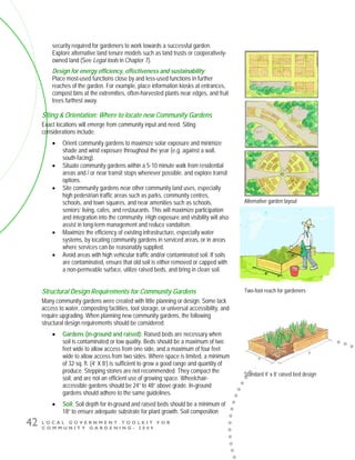 L O C A L G O V E R N M E N T T O O L K I T F O R
C O M M U N I T Y G A R D E N I N G - 2 0 0 9
42
security required for gardeners to work towards a successful garden.
Explore alternative land tenure models such as land trusts or cooperatively-
owned land (See Legal tools in Chapter 7).
Design for energy efficiency, effectiveness and sustainability: 
Place most-used functions close by and less-used functions in further
reaches of the garden. For example, place information kiosks at entrances,
compost bins at the extremities, often-harvested plants near edges, and fruit
trees furthest away.
Siting & Orientation: Where to locate new Community Gardens
Exact locations will emerge from community input and need. Siting
considerations include:
• Orient community gardens to maximize solar exposure and minimize
shade and wind exposure throughout the year (e.g. against a wall,
south-facing).
• Situate community gardens within a 5-10 minute walk from residential
areas and / or near transit stops whenever possible, and explore transit
options.
• Site community gardens near other community land uses, especially
high pedestrian traffic areas such as parks, community centres,
schools, and town squares, and near amenities such as schools,
seniors’ living, cafes, and restaurants. This will maximize participation
and integration into the community. High exposure and visibility will also
assist in long-term management and reduce vandalism.
• Maximize the efficiency of existing infrastructure, especially water
systems, by locating community gardens in serviced areas, or in areas
where services can be reasonably supplied.
• Avoid areas with high vehicular traffic and/or contaminated soil. If soils
are contaminated, ensure that old soil is either removed or capped with
a non-permeable surface, utilize raised beds, and bring in clean soil.
Structural Design Requirements for Community Gardens
Many community gardens were created with little planning or design. Some lack
access to water, composting facilities, tool storage, or universal accessibility, and
require upgrading. When planning new community gardens, the following
structural design requirements should be considered:
• Gardens (in-ground and raised): Raised beds are necessary when
soil is contaminated or low quality. Beds should be a maximum of two
feet wide to allow access from one side, and a maximum of four feet
wide to allow access from two sides. Where space is limited, a minimum
of 32 sq. ft. (4’ X 8’) is sufficient to grow a good range and quantity of
produce. Stepping stones are not recommended. They compact the
soil, and are not an efficient use of growing space. Wheelchair-
accessible gardens should be 24” to 48” above grade. In-ground
gardens should adhere to the same guidelines.
• Soil: Soil depth for in-ground and raised beds should be a minimum of
18” to ensure adequate substrate for plant growth. Soil composition
Two-foot reach for gardeners
Standard 4’ x 8’ raised bed design
Alternative garden layout
 