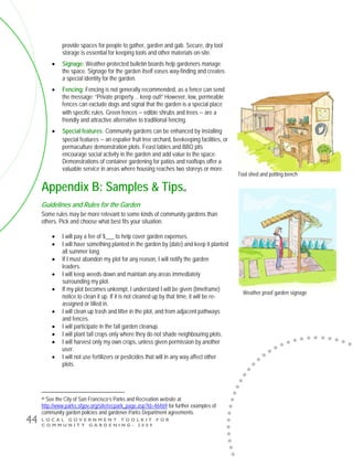 L O C A L G O V E R N M E N T T O O L K I T F O R
C O M M U N I T Y G A R D E N I N G - 2 0 0 9
44
provide spaces for people to gather, garden and gab. Secure, dry tool
storage is essential for keeping tools and other materials on-site.
• Signage: Weather-protected bulletin boards help gardeners manage
the space. Signage for the garden itself eases way-finding and creates
a special identity for the garden.
• Fencing: Fencing is not generally recommended, as a fence can send
the message: “Private property… keep out!” However, low, permeable
fences can exclude dogs and signal that the garden is a special place
with specific rules. Green fences − edible shrubs and trees − are a
friendly and attractive alternative to traditional fencing.
• Special features: Community gardens can be enhanced by installing
special features − an espalier fruit tree orchard, beekeeping facilities, or
permaculture demonstration plots. Feast tables and BBQ pits
encourage social activity in the garden and add value to the space.
Demonstrations of container gardening for patios and rooftops offer a
valuable service in areas where housing reaches two storeys or more.
Appendix B: Samples & Tipsxii
Guidelines and Rules for the Garden
Some rules may be more relevant to some kinds of community gardens than
others. Pick and choose what best fits your situation.
• I will pay a fee of $___ to help cover garden expenses.
• I will have something planted in the garden by (date) and keep it planted
all summer long.
• If I must abandon my plot for any reason, I will notify the garden
leaders.
• I will keep weeds down and maintain any areas immediately
surrounding my plot.
• If my plot becomes unkempt, I understand I will be given (timeframe)
notice to clean it up. If it is not cleaned up by that time, it will be re-
assigned or tilled in.
• I will clean up trash and litter in the plot, and from adjacent pathways
and fences.
• I will participate in the fall garden cleanup.
• I will plant tall crops only where they do not shade neighbouring plots.
• I will harvest only my own crops, unless given permission by another
user.
• I will not use fertilizers or pesticides that will in any way affect other
plots.
xii See the City of San Francisco’s Parks and Recreation website at
http://www.parks.sfgov.org/site/recpark_page.asp?id=46469 for further examples of
community garden policies and gardener-Parks Department agreements.
Tool shed and potting bench
Weather proof garden signage
 