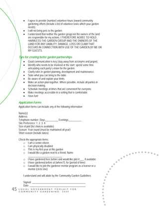L O C A L G O V E R N M E N T T O O L K I T F O R
C O M M U N I T Y G A R D E N I N G - 2 0 0 9
45
• I agree to provide (number) volunteer hours toward community
gardening efforts (include a list of volunteer tasks which your garden
needs).
• I will not bring pets to the garden.
• I understand that neither the garden group nor the owners of the land
are responsible for my actions. I THEREFORE AGREE TO HOLD
HARMLESS THE GARDEN GROUP AND THE OWNERS OF THE
LAND FOR ANY LIABILITY, DAMAGE, LOSS OR CLAIM THAT
OCCURS IN CONNECTION WITH USE OF THE GARDEN BY ME OR
MY GUESTS.
Tips for creating better garden partnerships
• Good communication is key (stay away from acronyms and jargon).
• Identify who needs to be involved at the start; spend some time
articulating each party’s vision for the garden.
• Clarify roles in garden planning, development and maintenance.
• State what you can bring to the table.
• Be aware of and explain your limits.
• Make an action plan together. Where possible, include all parties in
decision-making.
• Schedule meetings at times that are convenient for everyone.
• Make meetings accessible in a setting that is comfortable.
• Have fun!
Application Forms
Application forms can include any of the following information:
Name(s)
Address
Telephone number: Days__________ Evenings__________
Site Preference: 1. 2. 3. 4.
Size of plot (list choices available)
Season: Year round (must be maintained all year)
Short season (include dates)
Check the appropriate items:
o I am a senior citizen
o I am physically disabled
o This is my first year at this garden
o I would like a garden next to a friend, Name
__________________________
o I have gardened here before and would like plot #___, if available
o I have gardened before at (where?), for (period of time)
o I would like to join the gardener mentor program as a learner or a
mentor (circle one)
I understand and will abide by the Community Garden Guidelines
Signed: _________________________________________
Date: ___________________________________________
 