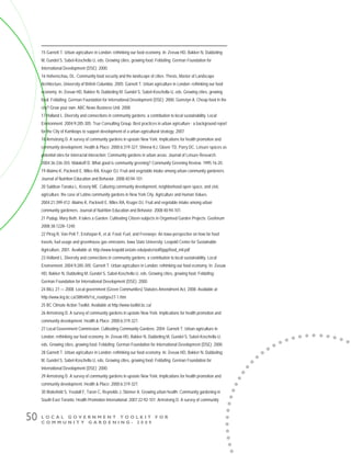 L O C A L G O V E R N M E N T T O O L K I T F O R
C O M M U N I T Y G A R D E N I N G - 2 0 0 9
50
15 Garnett T. Urban agriculture in London: rethinking our food economy. In: Zeeuw HD, Bakker N, Dubbeling
M, Gundel S, Sabel-Koschella U, eds. Growing cities, growing food. Feldafing: German Foundation for
International Development (DSE); 2000.
16 Hohenschau, DL. Community food security and the landscape of cities. Thesis, Master of Landscape
Architecture, University of British Columbia. 2005; Garnett T. Urban agriculture in London: rethinking our food
economy. In: Zeeuw HD, Bakker N, Dubbeling M, Gundel S, Sabel-Koschella U, eds. Growing cities, growing
food. Feldafing: German Foundation for International Development (DSE); 2000; Gomstyn A. Cheap food in the
city? Grow your own. ABC News Business Unit. 2008
17 Holland L. Diversity and connections in community gardens: a contribution to local sustainability. Local
Environment. 2004;9:285-305; True Consulting Group. Best practices in urban agriculture : a background report
for the City of Kamloops to support development of a urban agricultural strategy. 2007
18 Armstrong D. A survey of community gardens in upstate New York: Implications for health promotion and
community development. Health & Place. 2000;6:319-327; Shinew KJ, Glover TD, Parry DC. Leisure spaces as
potential sites for interracial interaction: Community gardens in urban areas. Journal of Leisure Research.
2004;36:336-355; Malakoff D. What good is community greening? Community Greening Review. 1995;16-20.
19 Alaimo K, Packnett E, Miles RA, Kruger DJ. Fruit and vegetable intake among urban community gardeners.
Journal of Nutrition Education and Behavior. 2008;40:94-101.
20 Saldivar-Tanaka L, Krasny ME. Culturing community development, neighborhood open space, and civic
agriculture: the case of Latino community gardens in New York City. Agriculture and Human Values.
2004;21:399-412; Alaimo K, Packnett E, Miles RA, Kruger DJ. Fruit and vegetable intake among urban
community gardeners. Journal of Nutrition Education and Behavior. 2008;40:94-101.
21 Pudup, Mary Beth. It takes a Garden: Cultivating Citizen-subjects in Organised Garden Projects. Geoforum
2008;38:1228–1240
22 Pirog R, Van Pelt T, Enshayan K, et al. Food, Fuel, and Freeways: An Iowa perspective on how far food
travels, fuel usage and greenhouse gas emissions. Iowa State University: Leopold Center for Sustainable
Agriculture, 2001. Available at: http://www.leopold.iastate.edu/pubs/staff/ppp/food_mil.pdf
23 Holland L. Diversity and connections in community gardens: a contribution to local sustainability. Local
Environment. 2004;9:285-305; Garnett T. Urban agriculture in London: rethinking our food economy. In: Zeeuw
HD, Bakker N, Dubbeling M, Gundel S, Sabel-Koschella U, eds. Growing cities, growing food. Feldafing:
German Foundation for International Development (DSE); 2000.
24 BILL 27 — 2008. Local government (Green Communities) Statutes Amendment Act, 2008. Available at
http://www.leg.bc.ca/38th4th/1st_read/gov27-1.htm
25 BC Climate Action Toolkit. Available at http://www.toolkit.bc.ca/
26 Armstrong D. A survey of community gardens in upstate New York: Implications for health promotion and
community development. Health & Place. 2000;6:319-327.
27 Local Government Commission. Cultivating Community Gardens. 2004; Garnett T. Urban agriculture in
London: rethinking our food economy. In: Zeeuw HD, Bakker N, Dubbeling M, Gundel S, Sabel-Koschella U,
eds. Growing cities, growing food. Feldafing: German Foundation for International Development (DSE); 2000.
28 Garnett T. Urban agriculture in London: rethinking our food economy. In: Zeeuw HD, Bakker N, Dubbeling
M, Gundel S, Sabel-Koschella U, eds. Growing cities, growing food. Feldafing: German Foundation for
International Development (DSE); 2000.
29 Armstrong D. A survey of community gardens in upstate New York: Implications for health promotion and
community development. Health & Place. 2000;6:319-327.
30 Wakefield S, Yeudall F, Taron C, Reynolds J, Skinner A. Growing urban health: Community gardening in
South-East Toronto. Health Promotion International. 2007;22:92-101; Armstrong D. A survey of community
 