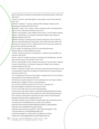 L O C A L G O V E R N M E N T T O O L K I T F O R
C O M M U N I T Y G A R D E N I N G - 2 0 0 9
51
gardens in upstate New York: Implications for health promotion and community development. Health & Place.
2000;6:319-327.
31 Brown KH, Jameton AL. Public health implications of urban agriculture. Journal of Public Health Policy.
2000;21:20-39.
32 Mitchell, R. and Popham, F. Greenspace, urbanity and health: relationships in England. Journal of
Epidemiology and Community Health. 2007;61:681-683.
33 Wakefield S, Yeudall F, Taron C, Reynolds J, Skinner A. Growing urban health: Community gardening in
South-East Toronto. Health Promotion International. 2007;22:92-101.
34 Garnett T. Urban agriculture in London: rethinking our food economy. In: Zeeuw HD, Bakker N, Dubbeling
M, Gundel S, Sabel-Koschella U, eds. Growing cities, growing food. Feldafing: German Foundation for
International Development (DSE); 2000.
35 Malakoff D. What good is community greening? Community Greening Review. 1995;16-20; Brown KH,
Jameton AL. Public health implications of urban agriculture. Journal of Public Health Policy. 2000;21:20-39;
Groenewegen PP, den Berg AE, de Vries S, Verheij RA. Vitamin G: effects of green space on health, well-
being, and social safety. BMC Public Health. 2006;6.
36 See for example, The Healing Gardens of New York: An award winning documentary
http://www.lesliejyerman.com/docs/HealingGarden_press.pdf
37 Holland L. Diversity and connections in community gardens: a contribution to local sustainability. Local
Environment. 2004;9:285-305.
38 Stocker L, Barnett K. The significance and praxis of community-based sustainability projects: community
gardens in Western Australia. Local Environment. 1998;3:179-189.
39 Garnett T. Urban agriculture in London: rethinking our food economy. In: Zeeuw HD, Bakker N, Dubbeling
M, Gundel S, Sabel-Koschella U, eds. Growing cities, growing food. Feldafing: German Foundation for
International Development (DSE); 2000.
40 McKay, T. Empty Spaces, Dangerous Places. Plan Canada. January-February 1998; Armstrong D. A survey
of community gardens in upstate New York: Implications for health promotion and community development.
Health & Place. 2000;6:319-327.
41 True Consulting Group. Best practices in urban agriculture: a background report for the City of Kamloops to
support development of a urban agricultural strategy. 2007.
42 BC Ministry of Community Development. Free Crown Grant/Nominal Rent Tenure Program. Available at
http://www.cd.gov.bc.ca/lgd/gov_structure/free_crown_grants/index.htm
43 An on-line farm (or garden) lease agreement costs $21.95 for an 11-page packet. See
http://canada.findlegalforms.com/product/farm-lease-agreement-canada/
44 See the Trust for Public Land for more on land trust: http://www.tpl.org/
45 Cheryl Lynn Dow, 2006. Benefits and Barriers to Implementing and Managing Well Rooted Community
Gardens in Waterloo Region, Ontario. A report submitted to the School of Urban and Regional Planning at
Queen's University in conformity with the requirements for the degree of Master of Urban and Regional
Planning (M.Pl.) http://www.cityfarmer.org/WaterlooDowCG.html
46 BC Ministry of Agriculture and Lands. 2008. BC Community Gardens Project: Inventory Report, page 22.
47 http://www.toronto.ca/council/pdf/ep-status-green-econdev-rec35-40-sept04.pdf
48 http://www.saanich.ca/business/development/plan/pdfs/ocp%20files/ocp_adopted_jul808.pdf
49 http://www.victoria.ca/cityhall/pdfs/cmmnty_garden_policy.pdf
50 http://www.regina.ca/AssetFactory.aspx?did=967 Contact Shelly Pavlovsky (306) 777-7000
51 http://www.islandstrust.bc.ca/ltc/ho/pdf/hobylamendlub0134.pdf
52 http://www.portcoquitlam.ca/__shared/assets/OCP_Consolidated_Part_35946.pdf
53 ftp://ftp.rdek.bc.ca/PlanningBylaws/Windermere%20OCP/Bylaw%202061.pdf
 