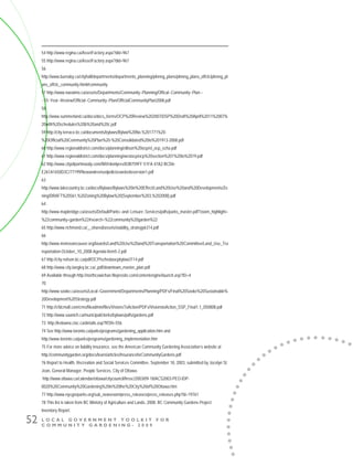 L O C A L G O V E R N M E N T T O O L K I T F O R
C O M M U N I T Y G A R D E N I N G - 2 0 0 9
52
54 http://www.regina.ca/AssetFactory.aspx?did=967
55 http://www.regina.ca/AssetFactory.aspx?did=967
56
http://www.burnaby.ca/cityhall/departments/departments_planning/plnnng_plans/plnnng_plans_offclc/plnnng_pl
ans_offclc_community.html#community
57 http://www.nanaimo.ca/assets/Departments/Community~Planning/Offical~Community~Plan~-
~10~Year~Review/Official~Community~Plan/OfficialCommunityPlan2008.pdf
58
http://www.summerland.ca/docs/docs_forms/OCP%20Review%202007/DSP%20Draft%20April%2011%2007%
20with%20schedules%20b%20and%20c.pdf
59 http://city.terrace.bc.ca/documents/bylaws/Bylaw%20No.%201771%20-
%20Official%20Community%20Plan%20-%20Consolidated%20to%201913-2008.pdf
60 http://www.regionaldistrict.com/docs/planning/ellison%20ocp/el_ocp_scha.pdf
61 http://www.regionaldistrict.com/docs/planning/westocp/ocp%20section%201%20to%2019.pdf
62 http://www.cityofportmoody.com/NR/rdonlyres/83B759FF-51FA-47A2-BCD6-
E261A1650D3C/77199/Newandrevisedpolicieswebsiteversion1.pdf
63
http://www.lakecountry.bc.ca/docs/Bylaws/Bylaws%20in%20Effect/Land%20Use%20and%20Developments/Zo
ning/DRAFT%20561,%20Zoning%20Bylaw%20(September%203,%202008).pdf
64
http://www.mapleridge.ca/assets/Default/Parks~and~Leisure~Services/pdfs/parks_master.pdf?zoom_highlight=
%22community+garden%22#search=%22community%20garden%22
65 http://www.richmond.ca/__shared/assets/viability_strategy6314.pdf
66
http://www.metrovancouver.org/boards/Land%20Use%20and%20Transportation%20Committee/Land_Use_Tra
nsportation-October_10_2008-Agenda-Item5-2.pdf
67 http://city.nelson.bc.ca/pdf/OCP/schedaocpbylaw3114.pdf
68 http://www.city.langley.bc.ca/_pdf/downtown_master_plan.pdf
69 Available through http://northcowichan.fileprosite.com/contentengine/launch.asp?ID=4
70
http://www.sooke.ca/assets/Local~Government/Departments/Planning/PDFs/Final%20Sooke%20Sustainable%
20Development%20Strategy.pdf
71 http://cfdcmall.com/cms/fileadmin/files/VisionsToAction/PDFs/VisionstoAction_SSP_Final1.1_050808.pdf
72 http://www.saanich.ca/municipal/clerks/bylaws/pdfs/gardens.pdf
73 http://kelowna.cioc.ca/details.asp?RSN=556
74 See http://www.toronto.ca/parks/programs/gardening_application.htm and
http://www.toronto.ca/parks/programs/gardening_implementation.htm
75 For more advice on liability insurance, see the American Community Gardening Association’s website at
http://communitygarden.org/docs/learn/articles/InsuranceforCommunityGardens.pdf
76 Report to Health, Recreation and Social Services Committee, September 18, 2003, submitted by Jocelyn St.
Jean, General Manager, People Services, City of Ottawa.
http://www.ottawa.ca/calendar/ottawa/citycouncil/hrssc/2003/09-18/ACS2003-PEO-IDP-
0020%20Community%20Gardening%20in%20the%20City%20of%20Ottawa.htm
77 http://www.nycgovparks.org/sub_newsroom/press_releases/press_releases.php?id=19761
78 This list is taken from BC Ministry of Agriculture and Lands, 2008. BC Community Gardens Project:
Inventory Report.
 