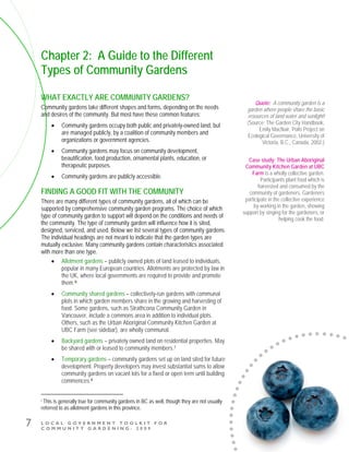L O C A L G O V E R N M E N T T O O L K I T F O R
C O M M U N I T Y G A R D E N I N G - 2 0 0 9
7
Chapter 2: A Guide to the Different
Types of Community Gardens
WHAT EXACTLY ARE COMMUNITY GARDENS?
Community gardens take different shapes and forms, depending on the needs
and desires of the community. But most have these common features:
• Community gardens occupy both public and privately-owned land, but
are managed publicly, by a coalition of community members and
organizations or government agencies.
• Community gardens may focus on community development,
beautification, food production, ornamental plants, education, or
therapeutic purposes.
• Community gardens are publicly accessible.
FINDING A GOOD FIT WITH THE COMMUNITY
There are many different types of community gardens, all of which can be
supported by comprehensive community garden programs. The choice of which
type of community garden to support will depend on the conditions and needs of
the community. The type of community garden will influence how it is sited,
designed, serviced, and used. Below we list several types of community gardens.
The individual headings are not meant to indicate that the garden types are
mutually exclusive. Many community gardens contain characteristics associated
with more than one type.
• Allotment gardens – publicly owned plots of land leased to individuals,
popular in many European countries. Allotments are protected by law in
the UK, where local governments are required to provide and promote
them.i6
• Community shared gardens – collectively-run gardens with communal
plots in which garden members share in the growing and harvesting of
food. Some gardens, such as Strathcona Community Garden in
Vancouver, include a commons area in addition to individual plots.
Others, such as the Urban Aboriginal Community Kitchen Garden at
UBC Farm (see sidebar), are wholly communal.
• Backyard gardens – privately owned land on residential properties. May
be shared with or leased to community members.7
• Temporary gardens – community gardens set up on land sited for future
development. Property developers may invest substantial sums to allow
community gardens on vacant lots for a fixed or open term until building
commences.8
i This is generally true for community gardens in BC as well, though they are not usually
referred to as allotment gardens in this province.
Case study: The Urban Aboriginal
Community Kitchen Garden at UBC
Farm is a wholly collective garden.
Participants plant food which is
harvested and consumed by the
community of gardeners. Gardeners
participate in the collective experience
by working in the garden, showing
support by singing for the gardeners, or
helping cook the food.
Quote: A community garden is a
garden where people share the basic
resources of land water and sunlight!
(Source: The Garden City Handbook,
Emily MacNair, Polis Project on
Ecological Governance, University of
Victoria, B.C., Canada, 2002.)
 