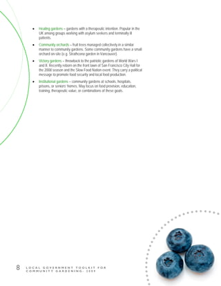 L O C A L G O V E R N M E N T T O O L K I T F O R
C O M M U N I T Y G A R D E N I N G - 2 0 0 9
8
• Healing gardens – gardens with a therapeutic intention. Popular in the
UK among groups working with asylum seekers and terminally ill
patients.
• Community orchards – fruit trees managed collectively in a similar
manner to community gardens. Some community gardens have a small
orchard on-site (e.g. Strathcona garden in Vancouver).
• Victory gardens – throwback to the patriotic gardens of World Wars I
and II. Recently reborn on the front lawn of San Francisco City Hall for
the 2008 season and the Slow Food Nation event. They carry a political
message to promote food security and local food production.
• Institutional gardens – community gardens at schools, hospitals,
prisons, or seniors’ homes. May focus on food provision, education,
training, therapeutic value, or combinations of these goals.
 