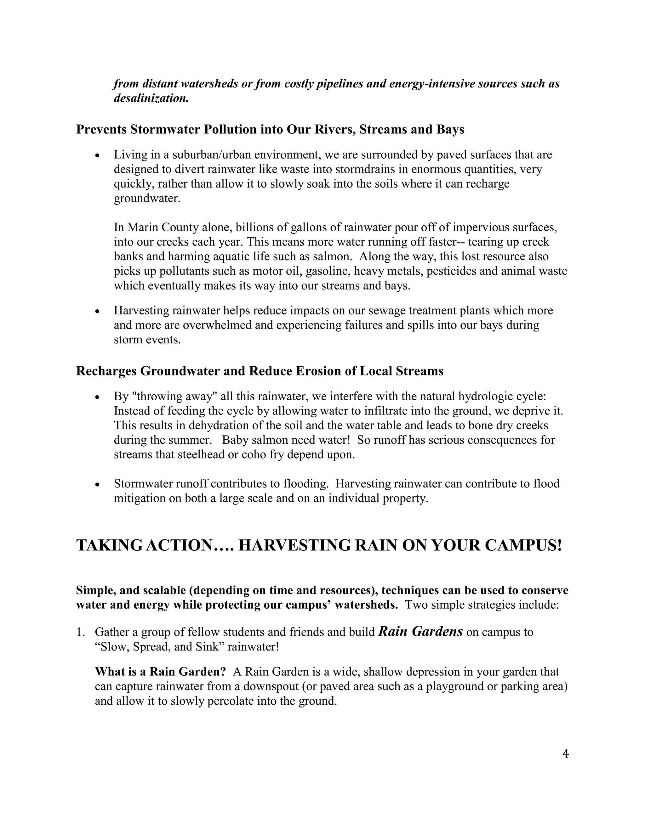 4
from distant watersheds or from costly pipelines and energy-intensive sources such as
desalinization.
Prevents Stormwater Pollution into Our Rivers, Streams and Bays
Living in a suburban/urban environment, we are surrounded by paved surfaces that are
designed to divert rainwater like waste into stormdrains in enormous quantities, very
quickly, rather than allow it to slowly soak into the soils where it can recharge
groundwater.
In Marin County alone, billions of gallons of rainwater pour off of impervious surfaces,
into our creeks each year. This means more water running off faster-- tearing up creek
banks and harming aquatic life such as salmon. Along the way, this lost resource also
picks up pollutants such as motor oil, gasoline, heavy metals, pesticides and animal waste
which eventually makes its way into our streams and bays.
Harvesting rainwater helps reduce impacts on our sewage treatment plants which more
and more are overwhelmed and experiencing failures and spills into our bays during
storm events.
Recharges Groundwater and Reduce Erosion of Local Streams
By "throwing away" all this rainwater, we interfere with the natural hydrologic cycle:
Instead of feeding the cycle by allowing water to infiltrate into the ground, we deprive it.
This results in dehydration of the soil and the water table and leads to bone dry creeks
during the summer. Baby salmon need water! So runoff has serious consequences for
streams that steelhead or coho fry depend upon.
Stormwater runoff contributes to flooding. Harvesting rainwater can contribute to flood
mitigation on both a large scale and on an individual property.
TAKING ACTION…. HARVESTING RAIN ON YOUR CAMPUS!
Simple, and scalable (depending on time and resources), techniques can be used to conserve
water and energy while protecting our campus’ watersheds. Two simple strategies include:
1. Gather a group of fellow students and friends and build Rain Gardens on campus to
“Slow, Spread, and Sink” rainwater!
What is a Rain Garden? A Rain Garden is a wide, shallow depression in your garden that
can capture rainwater from a downspout (or paved area such as a playground or parking area)
and allow it to slowly percolate into the ground.
 