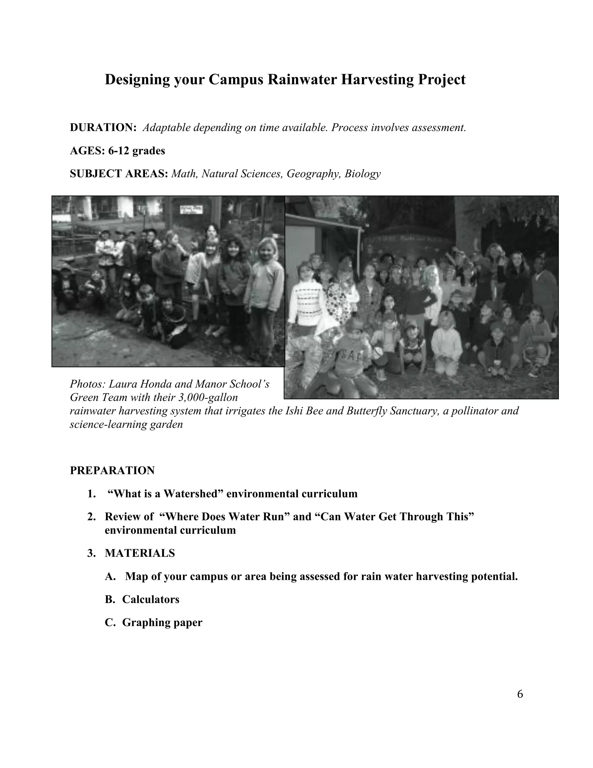 6
Designing your Campus Rainwater Harvesting Project
DURATION: Adaptable depending on time available. Process involves assessment.
AGES: 6-12 grades
SUBJECT AREAS: Math, Natural Sciences, Geography, Biology
Photos: Laura Honda and Manor School’s
Green Team with their 3,000-gallon
rainwater harvesting system that irrigates the Ishi Bee and Butterfly Sanctuary, a pollinator and
science-learning garden
PREPARATION
1. “What is a Watershed” environmental curriculum
2. Review of “Where Does Water Run” and “Can Water Get Through This”
environmental curriculum
3. MATERIALS
A. Map of your campus or area being assessed for rain water harvesting potential.
B. Calculators
C. Graphing paper
 
