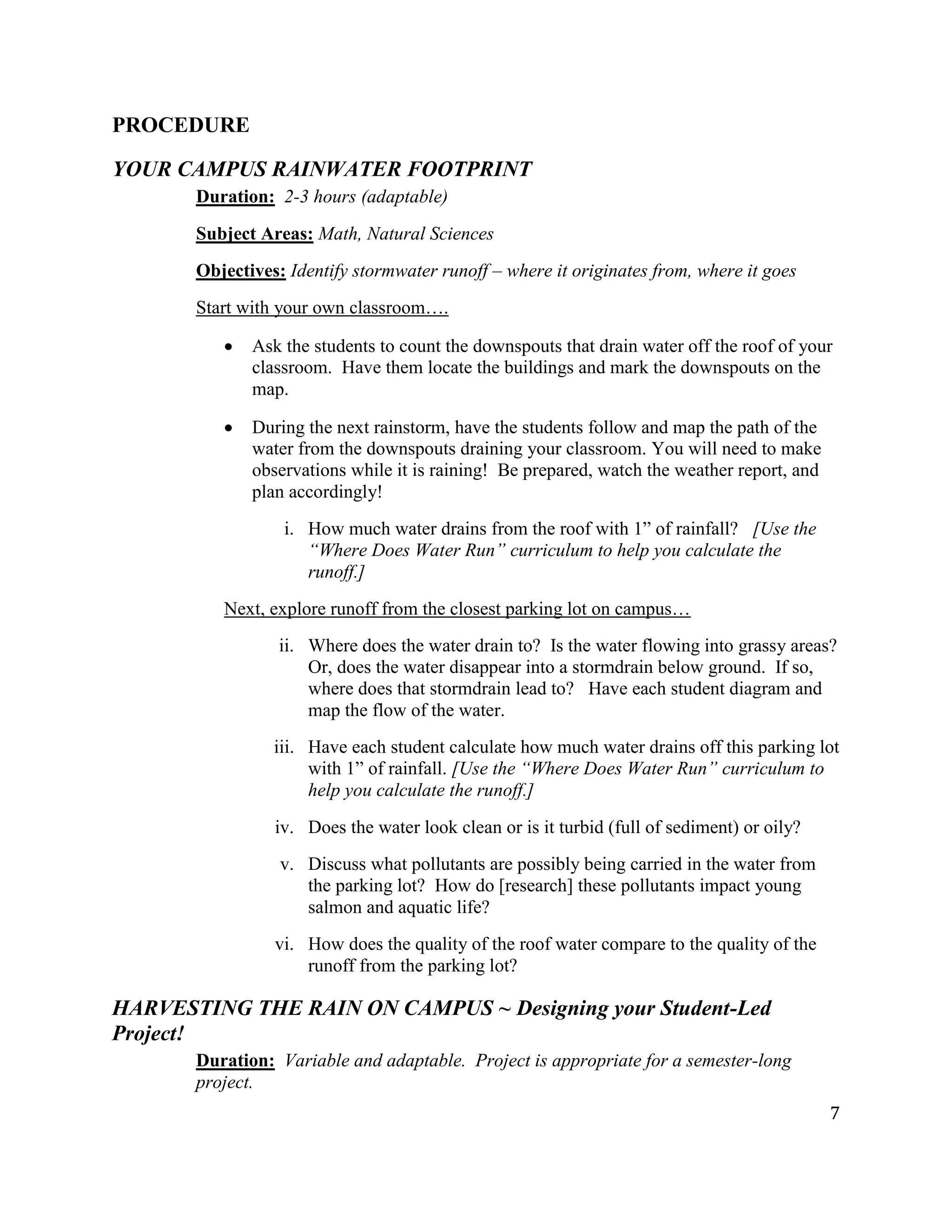 7
PROCEDURE
YOUR CAMPUS RAINWATER FOOTPRINT
Duration: 2-3 hours (adaptable)
Subject Areas: Math, Natural Sciences
Objectives: Identify stormwater runoff – where it originates from, where it goes
Start with your own classroom….
Ask the students to count the downspouts that drain water off the roof of your
classroom. Have them locate the buildings and mark the downspouts on the
map.
During the next rainstorm, have the students follow and map the path of the
water from the downspouts draining your classroom. You will need to make
observations while it is raining! Be prepared, watch the weather report, and
plan accordingly!
i. How much water drains from the roof with 1” of rainfall? [Use the
“Where Does Water Run” curriculum to help you calculate the
runoff.]
Next, explore runoff from the closest parking lot on campus…
ii. Where does the water drain to? Is the water flowing into grassy areas?
Or, does the water disappear into a stormdrain below ground. If so,
where does that stormdrain lead to? Have each student diagram and
map the flow of the water.
iii. Have each student calculate how much water drains off this parking lot
with 1” of rainfall. [Use the “Where Does Water Run” curriculum to
help you calculate the runoff.]
iv. Does the water look clean or is it turbid (full of sediment) or oily?
v. Discuss what pollutants are possibly being carried in the water from
the parking lot? How do [research] these pollutants impact young
salmon and aquatic life?
vi. How does the quality of the roof water compare to the quality of the
runoff from the parking lot?
HARVESTING THE RAIN ON CAMPUS ~ Designing your Student-Led
Project!
Duration: Variable and adaptable. Project is appropriate for a semester-long
project.
 