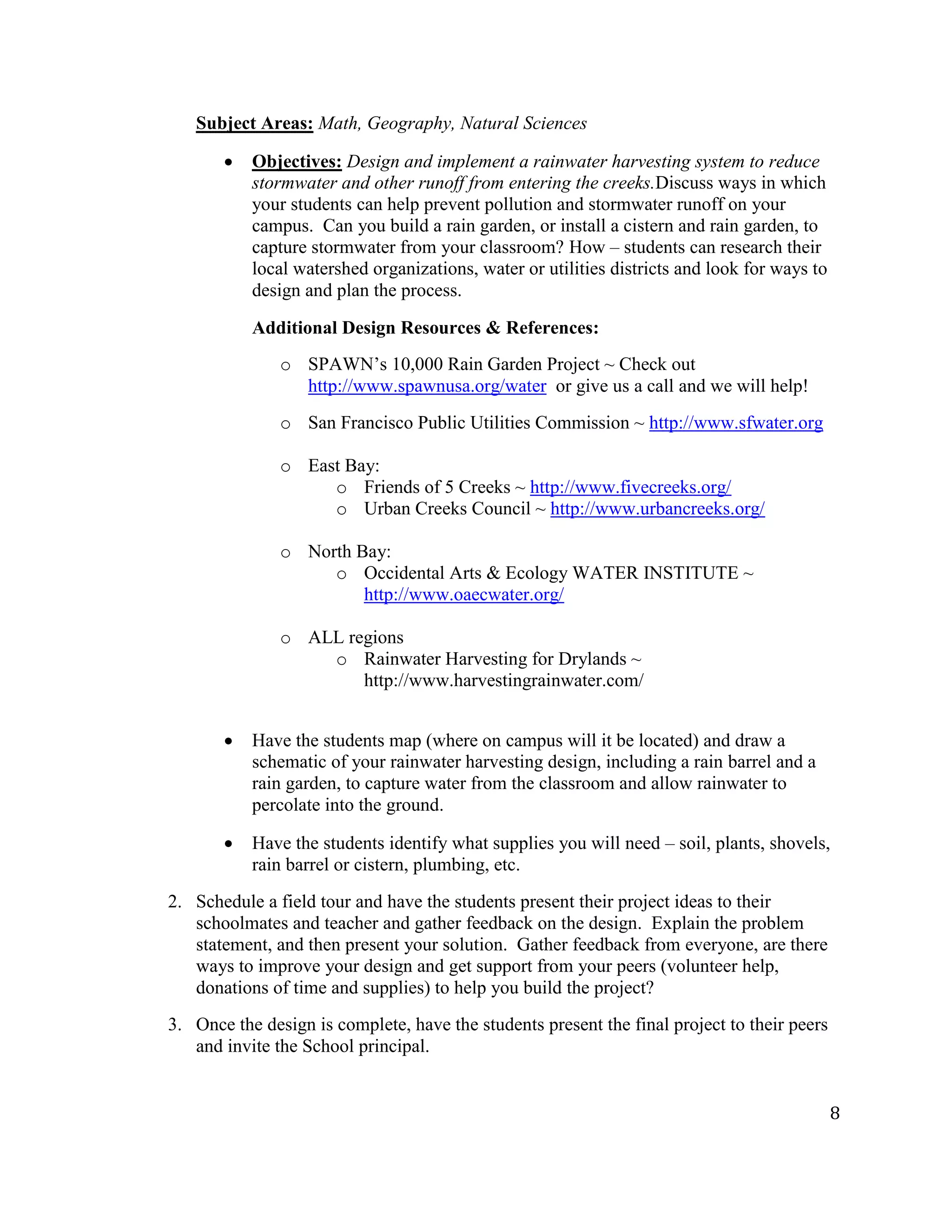 8
Subject Areas: Math, Geography, Natural Sciences
Objectives: Design and implement a rainwater harvesting system to reduce
stormwater and other runoff from entering the creeks.Discuss ways in which
your students can help prevent pollution and stormwater runoff on your
campus. Can you build a rain garden, or install a cistern and rain garden, to
capture stormwater from your classroom? How – students can research their
local watershed organizations, water or utilities districts and look for ways to
design and plan the process.
Additional Design Resources & References:
o SPAWN’s 10,000 Rain Garden Project ~ Check out
http://www.spawnusa.org/water or give us a call and we will help!
o San Francisco Public Utilities Commission ~ http://www.sfwater.org
o East Bay:
o Friends of 5 Creeks ~ http://www.fivecreeks.org/
o Urban Creeks Council ~ http://www.urbancreeks.org/
o North Bay:
o Occidental Arts & Ecology WATER INSTITUTE ~
http://www.oaecwater.org/
o ALL regions
o Rainwater Harvesting for Drylands ~
http://www.harvestingrainwater.com/
Have the students map (where on campus will it be located) and draw a
schematic of your rainwater harvesting design, including a rain barrel and a
rain garden, to capture water from the classroom and allow rainwater to
percolate into the ground.
Have the students identify what supplies you will need – soil, plants, shovels,
rain barrel or cistern, plumbing, etc.
2. Schedule a field tour and have the students present their project ideas to their
schoolmates and teacher and gather feedback on the design. Explain the problem
statement, and then present your solution. Gather feedback from everyone, are there
ways to improve your design and get support from your peers (volunteer help,
donations of time and supplies) to help you build the project?
3. Once the design is complete, have the students present the final project to their peers
and invite the School principal.
 