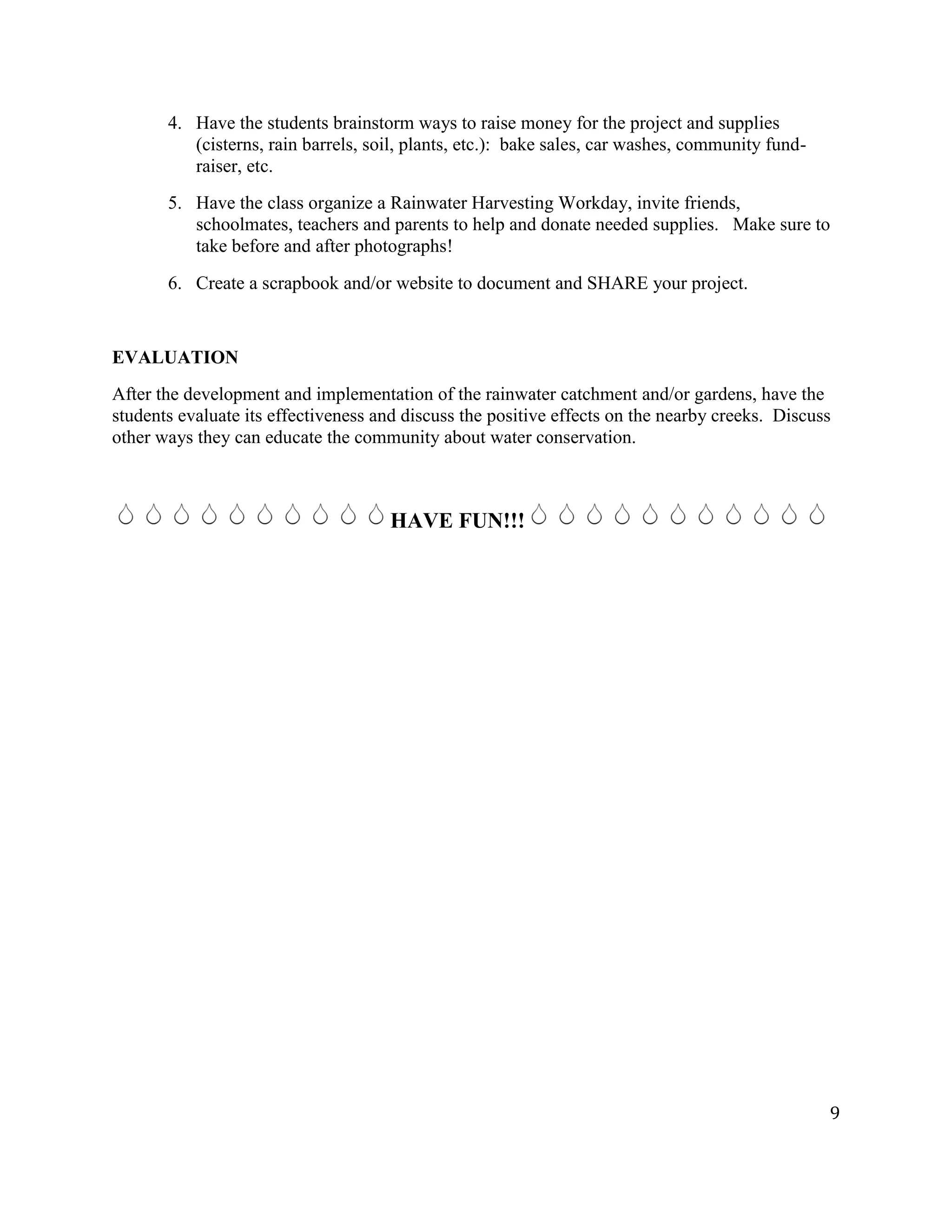 9
4. Have the students brainstorm ways to raise money for the project and supplies
(cisterns, rain barrels, soil, plants, etc.): bake sales, car washes, community fund-
raiser, etc.
5. Have the class organize a Rainwater Harvesting Workday, invite friends,
schoolmates, teachers and parents to help and donate needed supplies. Make sure to
take before and after photographs!
6. Create a scrapbook and/or website to document and SHARE your project.
EVALUATION
After the development and implementation of the rainwater catchment and/or gardens, have the
students evaluate its effectiveness and discuss the positive effects on the nearby creeks. Discuss
other ways they can educate the community about water conservation.
HAVE FUN!!!
 