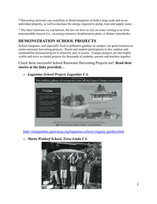 2
* Harvesting rainwater can contribute to flood mitigation on both a large scale and on an
individual property, as well as decrease the energy required to pump, treat and supply water.
* The more rainwater we can harvest, the less we have to rely on water coming to us from
unsustainable sources (i.e.; an energy-intensive desalinization plant, or distant watersheds).
DEMONSTRATION SCHOOL PROJECTS
School campuses, and especially food or pollinator gardens on campus, are great locations to
create rainwater harvesting projects. Parent and student participation in fun, outdoor and
sustainability-focused projects is relatively easy to secure. Campus projects are also highly
visible and serve as model projects for thousands of students, parents and teachers together.
Check these successful School Rainwater Harvesting Projects out! Read their
stories at the links provided…
o Lagunitas School Project, Lagunitas CA.
http://raingardens.spawnusa.org/lagunitas-school-organic-garden.html
o Marin Waldorf School, Terra Linda CA.
 