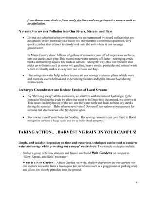 4
from distant watersheds or from costly pipelines and energy-intensive sources such as
desalinization.
Prevents Stormwater Pollution into Our Rivers, Streams and Bays
Living in a suburban/urban environment, we are surrounded by paved surfaces that are
designed to divert rainwater like waste into stormdrains in enormous quantities, very
quickly, rather than allow it to slowly soak into the soils where it can recharge
groundwater.
In Marin County alone, billions of gallons of rainwater pour off of impervious surfaces,
into our creeks each year. This means more water running off faster-- tearing up creek
banks and harming aquatic life such as salmon. Along the way, this lost resource also
picks up pollutants such as motor oil, gasoline, heavy metals, pesticides and animal waste
which eventually makes its way into our streams and bays.
Harvesting rainwater helps reduce impacts on our sewage treatment plants which more
and more are overwhelmed and experiencing failures and spills into our bays during
storm events.
Recharges Groundwater and Reduce Erosion of Local Streams
By "throwing away" all this rainwater, we interfere with the natural hydrologic cycle:
Instead of feeding the cycle by allowing water to infiltrate into the ground, we deprive it.
This results in dehydration of the soil and the water table and leads to bone dry creeks
during the summer. Baby salmon need water! So runoff has serious consequences for
streams that steelhead or coho fry depend upon.
Stormwater runoff contributes to flooding. Harvesting rainwater can contribute to flood
mitigation on both a large scale and on an individual property.
TAKING ACTION…. HARVESTING RAIN ON YOUR CAMPUS!
Simple, and scalable (depending on time and resources), techniques can be used to conserve
water and energy while protecting our campus’ watersheds. Two simple strategies include:
1. Gather a group of fellow students and friends and build Rain Gardens on campus to
“Slow, Spread, and Sink” rainwater!
What is a Rain Garden? A Rain Garden is a wide, shallow depression in your garden that
can capture rainwater from a downspout (or paved area such as a playground or parking area)
and allow it to slowly percolate into the ground.
 