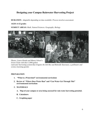6
Designing your Campus Rainwater Harvesting Project
DURATION: Adaptable depending on time available. Process involves assessment.
AGES: 6-12 grades
SUBJECT AREAS: Math, Natural Sciences, Geography, Biology
Photos: Laura Honda and Manor School’s
Green Team with their 3,000-gallon
rainwater harvesting system that irrigates the Ishi Bee and Butterfly Sanctuary, a pollinator and
science-learning garden
PREPARATION
1. “What is a Watershed” environmental curriculum
2. Review of “Where Does Water Run” and “Can Water Get Through This”
environmental curriculum
3. MATERIALS
A. Map of your campus or area being assessed for rain water harvesting potential.
B. Calculators
C. Graphing paper
 