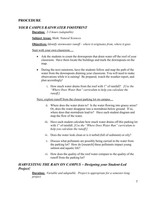 7
PROCEDURE
YOUR CAMPUS RAINWATER FOOTPRINT
Duration: 2-3 hours (adaptable)
Subject Areas: Math, Natural Sciences
Objectives: Identify stormwater runoff – where it originates from, where it goes
Start with your own classroom….
Ask the students to count the downspouts that drain water off the roof of your
classroom. Have them locate the buildings and mark the downspouts on the
map.
During the next rainstorm, have the students follow and map the path of the
water from the downspouts draining your classroom. You will need to make
observations while it is raining! Be prepared, watch the weather report, and
plan accordingly!
i. How much water drains from the roof with 1” of rainfall? [Use the
“Where Does Water Run” curriculum to help you calculate the
runoff.]
Next, explore runoff from the closest parking lot on campus…
ii. Where does the water drain to? Is the water flowing into grassy areas?
Or, does the water disappear into a stormdrain below ground. If so,
where does that stormdrain lead to? Have each student diagram and
map the flow of the water.
iii. Have each student calculate how much water drains off this parking lot
with 1” of rainfall. [Use the “Where Does Water Run” curriculum to
help you calculate the runoff.]
iv. Does the water look clean or is it turbid (full of sediment) or oily?
v. Discuss what pollutants are possibly being carried in the water from
the parking lot? How do [research] these pollutants impact young
salmon and aquatic life?
vi. How does the quality of the roof water compare to the quality of the
runoff from the parking lot?
HARVESTING THE RAIN ON CAMPUS ~ Designing your Student-Led
Project!
Duration: Variable and adaptable. Project is appropriate for a semester-long
project.
 