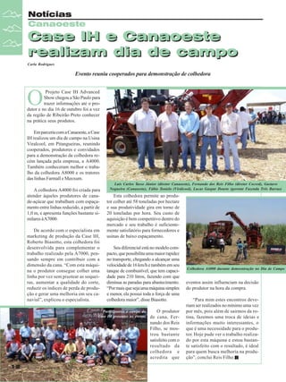 Notícias
Canaoeste

Case IH e Canaoeste
realizam dia de campo
Carla Rodrigues

Evento reuniu cooperados para demonstração de colhedora

O

Projeto Case IH Advanced
Show chegou a São Paulo para
trazer informações até o produtor e no dia 16 de outubro foi a vez
da região de Ribeirão Preto conhecer
na prática seus produtos.
Em parceria com a Canaoeste, a Case
IH realizou um dia de campo na Usina
Viralcool, em Pitangueiras, reunindo
cooperados, produtores e convidados
para a demonstração da colhedora recém lançada pela empresa, a A4000.
Também conheceram melhor o trabalho da colhedora A8000 e os tratores
das linhas Farmall e Maxxum.
A colhedora A4000 foi criada para
atender àqueles produtores de canade-açúcar que trabalham com espaçamento entre linhas reduzido, a partir de
1,0 m, e apresenta funções bastante similares à A7000.
De acordo com o especialista em
marketing de produção da Case IH,
Roberto Biasotto, esta colhedora foi
desenvolvida para complementar o
trabalho realizado pela A7000, pensando sempre em contribuir com a
dimensão da cana. “Com esta máquina o produtor consegue colher uma
linha por vez sem pisotear as soqueiras, aumentar a qualidade do corte,
reduzir os índices de perda de produção e gerar uma melhoria em seu canavial”, explicou o especialista.

Luis Carlos Tasso Júnior (diretor Canaoeste), Fernando dos Reis Filho (diretor Cocred), Gustavo
Nogueira (Canaoeste), Fábio Tonielo (Virálcool), Lucas Gaspar Doarte (gerente Fazenda Três Barras)

Esta colhedora permite ao produtor colher até 58 toneladas por hectare
e sua produtividade gira em torno de
20 toneladas por hora. Seu custo de
aquisição é bem competitivo dentro do
mercado e seu trabalho é suficientemente satisfatório para fornecedores e
usinas de baixo espaçamento.
Seu diferencial está no modelo compacto, que possibilita uma maior rapidez
no transporte, chegando a alcançar uma
velocidade de 16 km/h e também em seu
tanque de combustível, que tem capacidade para 210 litros, fazendo com que
diminua as paradas para abastecimento.
“Por mais que seja uma máquina simples
e menor, ela possui toda a força de uma
colhedora maior”, disse Biasotto.

Participantes e equipe da
Case IH presentes no evento

12

Revista Canavieiros - Outubro de 2009

O produtor
de cana, Fernando dos Reis
Filho, se mostrou bastante
satisfeito com o
resultado da
colhedora e
acredita que

Colhedora A4000 durante demosntração no Dia de Campo

eventos assim influenciam na decisão
do produtor na hora da compra.
“Para mim estes encontros deveriam ser realizados no mínimo uma vez
por mês, pois além de sairmos da rotina, fazemos uma troca de ideias e
informações muito interessantes, o
que é uma necessidade para o produtor. Hoje pude ver o trabalho realizado por esta máquina e estou bastante satisfeito com o resultado, é ideal
para quem busca melhoria na produção”, conclui Reis Filho.

 