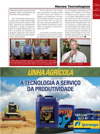 Novas Tecnologias
ambientes de médio e alto potencial de
produção. Outras características são
fibra baixa e não isoporização.
Na CTC20 também é possível encontrar uma elevada produtividade
agrícola e alto teor de sacarose. Além
disso, apresenta um perfilhamento
abundante e rápido fechamento,
pode ser colhida durante toda a safra e na maioria dos ambientes de
produção. Ainda tem como características a fibra baixa, pouca isoporização e florescimento.

“Esses materiais são criados
para o produtor ter opção, poder
escolher àquela que melhor se
adapte ao seu ambiente. Com isso
ele consegue aumentar sua produção na mesma área, ou seja, produz mais com custo reduzido”, explica Arnaldo José Raizer, coordenador de pesquisa e desenvolvimento do CTC.
A Canavialis se tornou a primeira empresa privada do país a agregar materiais para o setor canaviei-

Arnaldo Raizer (coordenador de pesquisa e desenvolvimento CTC), Nilson Boeta
(diretor superintendente CTC), Tadeu Andrade (diretor de pesquisa e desenvolvimento do CTC), Osmar Figueiredo Filho (diretor de mercados e oportunidades CTC)

ro. Em setembro, apresentou a CV
Pégaso e CV Centauro. A CV Pégaso destaca-se pelo aspecto visual
e sua ótima capacidade de brotação, além de ter alta resistência às
principais doenças, baixo índice de
florescimento e despalha fácil. Já a
CV Centauro é caracterizada pela
sua boa brotação sob a palha e pelo
seu crescimento ereto, que faz com
que alcance grandes resultados na
colheita mecanizada de cana crua.
Também apresenta baixa isoporização e florescimento tardio.

José Bressiani - Canavialis

Revista Canavieiros - Outubro de 2009

17

 