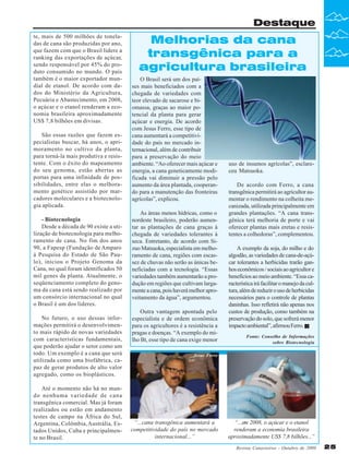 Destaque
te, mais de 500 milhões de toneladas de cana são produzidas por ano,
que fazem com que o Brasil lidere a
ranking das exportações de açúcar,
sendo responsável por 45% do produto consumido no mundo. O país
também é o maior exportador mundial de etanol. De acordo com dados do Ministério da Agricultura,
Pecuária e Abastecimento, em 2008,
o açúcar e o etanol renderam a economia brasileira aproximadamente
US$ 7,8 bilhões em divisas.
São essas razões que fazem especialistas buscar, há anos, o aprimoramento no cultivo da planta,
para torná-la mais produtiva e resistente. Com o êxito do mapeamento
do seu genoma, estão abertas as
portas para uma infinidade de possibilidades, entre elas o melhoramento genético assistido por marcadores moleculares e a biotecnologia aplicada.
- Biotecnologia
Desde a década de 90 existe a utilização de biotecnologia para melhoramento de cana. No fim dos anos
90, a Fapesp (Fundação de Amparo
à Pesquisa do Estado de São Paulo), iniciou o Projeto Genoma da
Cana, no qual foram identificados 50
mil genes da planta. Atualmente, o
seqüenciamento completo do genoma da cana está sendo realizado por
um consórcio internacional no qual
o Brasil é um dos líderes.
No futuro, o uso dessas informações permitirá o desenvolvimento mais rápido de novas variedades
com características fundamentais,
que poderão ajudar o setor como um
todo. Um exemplo é a cana que será
utilizada como uma biofábrica, capaz de gerar produtos de alto valor
agregado, como os bioplásticos.
Até o momento não há no mundo nenhuma variedade de cana
transgênica comercial. Mas já foram
realizados ou estão em andamento
testes de campo na África do Sul,
Argentina, Colômbia, Austrália, Estados Unidos, Cuba e principalmente no Brasil.

Melhorias da cana
transgênica para a
agricultura brasileira
O Brasil será um dos países mais beneficiados com a
chegada de variedades com
teor elevado de sacarose e biomassa, graças ao maior potencial da planta para gerar
açúcar e energia. De acordo
com Jesus Ferro, esse tipo de
cana aumentará a competitividade do país no mercado internacional, além de contribuir
para a preservação do meio
ambiente. “Ao oferecer mais açúcar e
energia, a cana geneticamente modificada vai diminuir a pressão pelo
aumento da área plantada, cooperando para a manutenção das fronteiras
agrícolas”, explicou.
As áreas menos hídricas, como o
nordeste brasileiro, poderão aumentar as plantações de cana graças à
chegada de variedades tolerantes à
seca. Entretanto, de acordo com Sizuo Matsuoka, especialista em melhoramento de cana, regiões com escassez de chuvas não serão as únicas beneficiadas com a tecnologia. “Essas
variedades também aumentarão a produção em regiões que cultivam largamente a cana, pois haverá melhor aproveitamento da água”, argumentou.
Outra vantagem apontada pelo
especialista e de ordem econômica
para os agricultores é a resistência a
pragas e doenças. “A exemplo do milho Bt, esse tipo de cana exige menor

uso de insumos agrícolas”, esclareceu Matsuoka.
De acordo com Ferro, a cana
transgênica permitirá ao agricultor aumentar o rendimento na colheita mecanizada, utilizada principalmente em
grandes plantações. “A cana transgênica terá melhoria de porte e vai
oferecer plantas mais eretas e resistentes a colhedoras”, complementou.
A exemplo da soja, do milho e do
algodão, as variedades de cana-de-açúcar tolerantes a herbicidas trarão ganhos econômicos / sociais ao agricultor e
benefícios ao meio ambiente. “Essa característica irá facilitar o manejo da cultura, além de reduzir o uso de herbicidas
necessários para o controle de plantas
daninhas. Isso refletirá não apenas nos
custos de produção, como também na
preservação do solo, que sofrerá menor
impacto ambiental”, afirmou Ferro.
Fonte: Conselho de Informações
sobre Biotecnologia

Jesus Ferro

“...cana transgênica aumentará a
competitividade do país no mercado
internacional...”

“...em 2008, o açúcar e o etanol
renderam a economia brasileira
aproximadamente US$ 7,8 bilhões...”
Revista Canavieiros - Outubro de 2009

25

 