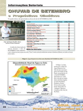 Informações Setoriais

CHUVAS DE SETEMBRO
e Prognósticos Climáticos
e Prognósticos Climáticos
No quadro abaixo, são apresentadas as chuvas do mês de SETEMBRO de 2009.

Engº Agrônomo Oswaldo Alonso
Assessor Técnico Canaoeste

A média das observações de
chuvas durante o mês de
SETEMBRO(173mm, expressivo
e raro volume de chuvas para este mês) "ficou" muito acima da média das normais climáticas (60mm), em todos os locais
observados.

Mapa 1:- Água Disponível no Solo entre 14 a 16 de SETEMBRO de 2009.

O Mapa 1 ao lado,
mostra que o índice de
Água Disponível no
Solo da área sucroenergética do Estado de São
Paulo, no período de 14
a 16 de SETEMBRO,
apresentava-se como
alto a elevado na região
abaixo da linha imaginária entre Presidente
Prudente a Franca.
Níveis críticos ainda
foram observados no
“triângulo” BarretosCatanduva-São José do
Rio Preto.

26
26

Revista Canavieiros - Outubro de 2009
Revista Canavieiros - Outubro de 2009

ÁGUA, usar s
ÁGUA, usar s

Protejam e preservem as n
Protejam e preservem as n

 