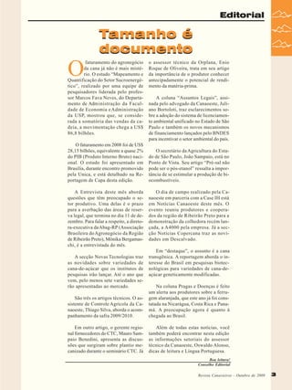 Editorial

Tamanho é
documento

O

faturamento do agronegócio
da cana já não é mais mistério. O estudo “Mapeamento e
Quantificação do Setor Sucroenergético”, realizado por uma equipe de
pesquisadores liderada pelo professor Marcos Fava Neves, do Departamento de Administração da Faculdade de Economia e Administração
da USP, mostrou que, se considerada a somatória das vendas da cadeia, a movimentação chega a US$
86,8 bilhões.
O faturamento em 2008 foi de US$
28,15 bilhões, equivalente a quase 2%
do PIB (Produto Interno Bruto) nacional. O estudo foi apresentado em
Brasília, durante encontro promovido
pela Unica, e está detalhado na Reportagem de Capa desta edição.
A Entrevista deste mês aborda
questões que têm preocupado o setor produtivo. Uma delas é o prazo
para a averbação das áreas de reserva legal, que termina no dia 11 de dezembro. Para falar a respeito, a diretora-executiva da Abag-RP (Associação
Brasileira do Agronegócio da Região
de Ribeirão Preto), Mônika Bergamaschi, é a entrevistada do mês.
A secção Novas Tecnologias traz
as novidades sobre variedades de
cana-de-açúcar que os institutos de
pesquisas irão lançar. Até o ano que
vem, pelo menos sete variedades serão apresentadas ao mercado.

o assessor técnico da Orplana, Enio
Roque de Oliveira, trata em seu artigo
da importância de o produtor conhecer
antecipadamente o potencial de rendimento da matéria-prima.
A coluna “Assuntos Legais”, assinada pelo advogado da Canaoeste, Juliano Bortoloti, traz esclarecimentos sobre a adoção do sistema de licenciamento ambiental unificado no Estado de São
Paulo e também os novos mecanismos
de financiamento lançados pelo BNDES
para incentivar o setor ambiental do país.
O secretário da Agricultura do Estado de São Paulo, João Sampaio, está no
Ponto de Vista. Seu artigo “Pré-sal não
pode ser o pós-etanol” ressalta a importância de se estimular a produção de biocombustíveis.
O dia de campo realizado pela Canaoeste em parceria com a Case IH está
em Notícias Canaoeste deste mês. O
evento reuniu produtores e cooperados da região de Ribeirão Preto para a
demonstração da colhedora recém lançada, a A4000 pela empresa. Já a secção Notícias Copercana traz as novidades em Descalvado.
Em “destaque”, o assunto é a cana
transgênica. A reportagem aborda o interesse do Brasil em pesquisas biotecnológicas para variedades de cana-deaçúcar geneticamente modificadas.

São três os artigos técnicos. O assistente de Controle Agrícola da Canaoeste, Thiago Silva, aborda o acompanhamento da safra 2009/2010.

Na coluna Pragas e Doenças é feito
um alerta aos produtores sobre a ferrugem alaranjada, que este ano já foi constatada na Nicarágua, Costa Rica e Panamá. A preocupação agora é quanto à
chegada ao Brasil.

Em outro artigo, o gerente regional fornecedores do CTC, Mauro Sampaio Benedini, apresenta as discussões que surgiram sobre plantio mecanizado durante o seminário CTC. Já

Além de todas estas notícias, você
também poderá encontrar nesta edição
as informações setoriais do assessor
técnico da Canaoeste, Oswaldo Alonso,
dicas de leitura e Língua Portuguesa.
Boa leitura!
Conselho Editorial
Revista Canavieiros - Outubro de 2009
Revista Canavieiros - Outubro de 2009

3

 