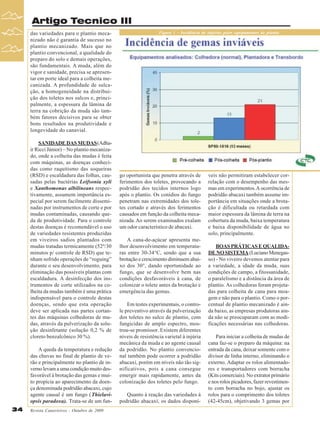 Artigo Tecnico III
das variedades para o plantio mecanizado não é garantia de sucesso no
plantio mecanizado. Mais que no
plantio convencional, a qualidade do
preparo do solo e demais operações,
são fundamentais. A muda, além do
vigor e sanidade, precisa se apresentar em porte ideal para a colheita mecanizada. A profundidade de sulcação, a homogeneidade na distribuição dos toletes nos sulcos e, principalmente, a espessura da lâmina de
terra na cobrição da muda são também fatores decisivos para se obter
bons resultados na produtividade e
longevidade do canavial.
SANIDADE DAS MUDAS (Adhair Ricci Júnior) – No plantio mecanizado, onde a colheita das mudas é feita
com máquinas, as doenças conhecidas como raquitismo das soqueiras
(RSD) e escaldadura das folhas, causadas pelas bactérias Leifsonia xyli
e Xanthomonas albilineans respectivamente, assumem importância especial por serem facilmente disseminadas por instrumentos de corte e por
mudas contaminadas, causando queda de produtividade. Para o controle
destas doenças é recomendável o uso
de variedades resistentes produzidas
em viveiros sadios plantados com
mudas tratadas termicamente (52º/30
minutos p/ controle de RSD) que tenham sofrido operações de “roguing”
durante o seu desenvolvimento, para
eliminação das possíveis plantas com
escaldadura. A desinfecção dos instrumentos de corte utilizados na colheita da mudas também é uma prática
indispensável para o controle destas
doenças, sendo que esta operação
deve ser aplicada nas partes cortantes das máquinas colhedoras de mudas, através da pulverização da solução desinfetante (solução 0,2 % de
cloreto benzalcônico 30 %).
A queda da temperatura e redução
das chuvas no final de plantio de verão e principalmente no plantio de inverno levam a uma condição muito desfavorável à brotação das gemas e muito propícia ao aparecimento da doença denominada podridão abacaxi, cujo
agente causal é um fungo (Thielaviopsis paradoxa). Trata-se de um fun34

Revista Canavieiros - Outubro de 2009

Figura 1 – Incidência de injúrias pelos equipamentos de plantio

go oportunista que penetra através de
ferimentos dos toletes, provocando a
podridão dos tecidos internos logo
após o plantio. Os conídios do fungo
penetram nas extremidades dos toletes cortado e através dos ferimentos
causados em função da colheita mecanizada. Ao serem examinados exalam
um odor característico de abacaxi.
A cana-de-açúcar apresenta melhor desenvolvimento em temperaturas entre 30-34°C, sendo que a sua
brotação e crescimento diminuem abaixo dos 30°, dando oportunidade ao
fungo, que se desenvolve bem nas
condições desfavoráveis à cana, de
colonizar o tolete antes da brotação e
emergência das gemas.
Em testes experimentais, o controle preventivo através da pulverização
dos toletes no sulco de plantio, com
fungicidas de amplo espectro, mostrou-se promissor. Existem diferentes
níveis de resistência varietal à injúria
mecânica da muda e ao agente causal
da podridão. No plantio convencional também pode ocorrer a podridão
abacaxi, porém em níveis não tão significativos, pois a cana consegue
emergir mais rapidamente, antes da
colonização dos toletes pelo fungo.
Quanto à reação das variedades à
podridão abacaxí, os dados disponí-

veis não permitiram estabelecer correlação com o desempenho das mesmas em experimentos. A ocorrência de
podridão abacaxi também assume importância em situações onde a brotação é dificultada ou retardada com
maior espessura da lâmina de terra na
cobertura da muda, baixa temperatura
e baixa disponibilidade de água no
solo, principalmente.
BOAS PRÁTICAS E QUALIDADE NO SISTEMA (Luciano Menegasso) - No viveiro devemos atentar para
a variedade, a idade da muda, suas
condições de campo, a fitossanidade,
o paralelismo e a distância da área de
plantio. As colhedoras foram projetadas para colheita de cana para moagem e não para o plantio. Como o porcentual de plantio mecanizado é ainda baixo, as empresas produtoras ainda não se preocuparam com as modificações necessárias nas colhedoras.
Para iniciar a colheita de mudas de
cana faz-se o preparo da máquina: na
entrada da cana, deixar somente com o
divisor de linha interno, eliminando o
externo. Adaptar os rolos alimentadores e transportadores com borracha
(Kits comerciais). No extrator primário
e nos rolos picadores, fazer revestimento com borracha no bojo, ajustar os
rolos para o comprimento dos toletes
(42-45cm), objetivando 3 gemas por

 
